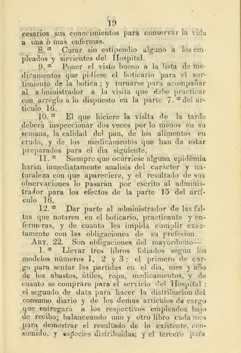 cesarios sus conocimientos para conservar la vida a una ó mas enfermas. 8. rt Curar sin estipendio alguno a los em- pleados y sirvientes del Hospital. 9. 53 Poner el visto bueno a la lista de me- dicamentos que pidiese el boticario para el sur- timiento de la botica ; y turnarse para acompañar al administrador a la visita que debe practicar con arreglo a lo dispuesto eu la parte 7. del ar- ticulo 16. 10. ^ El que hiciere la visita de la tarde deberá inspeccionar dos veces por lo menos cu su semana, la calidad del pan, de los alimentos en crudo, y de los medicamentos (pie han de estar preparados para el dia siguiente. 11. 03 Siempre que ocurriese alguna epidemia harán inmediatamente análisis del carácter y na- turaleza con que apareciere, y el resultado de sus observaciones lo pasarán por escrito al adminis- trador para los electos de la parte 15 del artí- culo 16. 12. Dar parte al administrador de las fal- tas que notaren en el boticario, practicante y en- fermeras, y de cuanto les impida cumplir exac- tamente con las obligaciones de su profesión. Art. 22. Son obligaciones del mayordomo— 1. Llevar tres libros lobados según los modelos números 1, 2 y 3: el primero de car- go para sentar las partidas en el dia, ines y año de los abastos, útiles, ropa, medicamentos, y de cuanto se comprare para el servicio c'el Hospital : el segundo de data para hacer la distribución del consumo diario y de los demas artículos de cargo que entregará a los respectivos empleados bajo de recibo; balanceando uno y otro libro cada mes para demostrar el resultado de lo existente, con- sumido, y especies distribuidas; y el tercero pafa