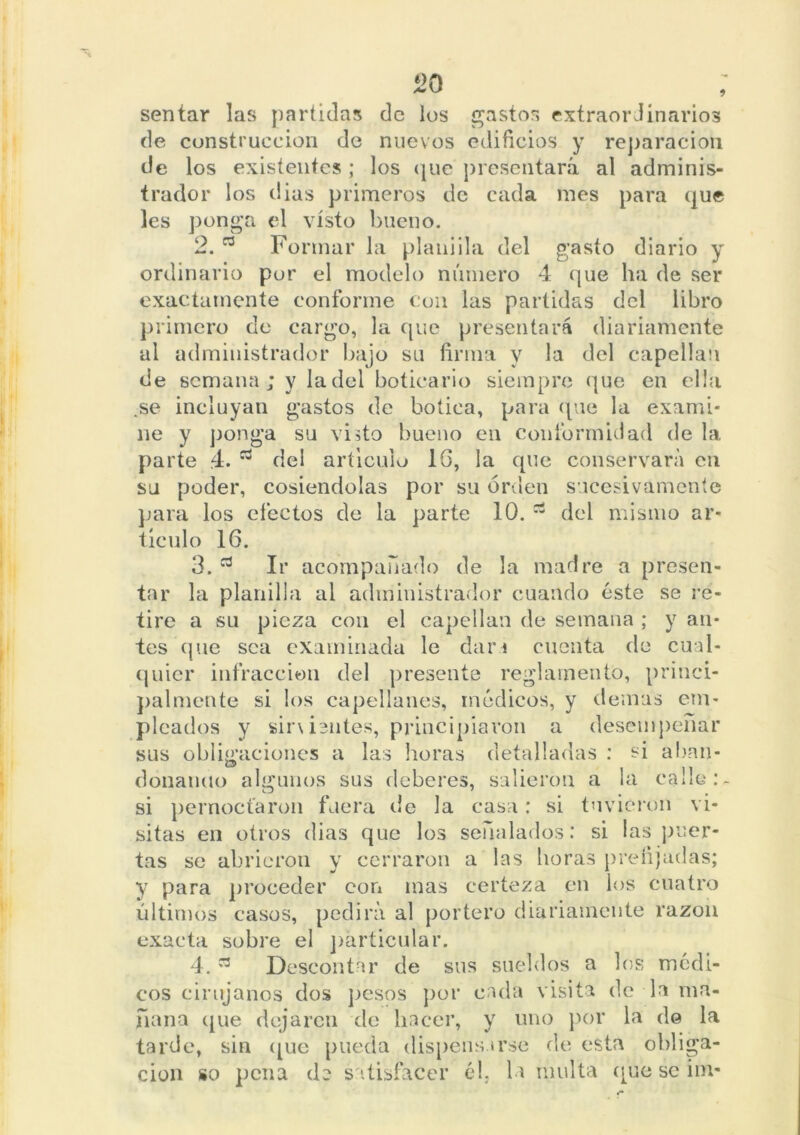 de construcción de nuevos edificios y reparación de los existentes ; los que presentará al adminis- trador los dias primeros de cada mes para que les ponga el visto bueno. 2. a Formar la planilla del gasto diario y ordinario por el modelo número 4 que ha de ser exactamente conforme con las partidas del libro primero de cargo, la que presentará diariamente al administrador bajo su firma y la del capellán de semana; y la del boticario siempre que en ella .se incluyan gastos de botica, para que la exami- ne y ponga su visto bueno en conformidad de la parte 4. del articulo 16, la que conservará en su poder, cosiéndolas por su orden sucesivamente para los efectos de la parte 10. 63 del mismo ar lúcido 16. 3. Ir acompañado de la madre a presen tar la planilla al administrador cuando éste se re tire a su pieza con el capellán de semana ; y au tes que sea examinada le dan cuenta de cual quier infracción del presente regdarnento, princ'i pálmente si los capellanes, médicos, y demus ein picados y sir\ientes, principiaron a desempeña sus obligaciones a las horas detalladas : si aban donando algunos sus deberes, salieron a la calle si pernoctaron fuera de la casa: si tuvieron vi sitas en otros dias que los señalados: si las peer tas se abrieron y cerraron a las horas prefijadas y para proceder con mas certeza en los cuatro últimos casos, pedirá al portero diariamente razón exacta sobre el particular. 4. 73 Descontar de sus sueldos a los médi- cos cirujanos dos pesos por cada visita de la ma- ñana que dejaren de hacer, y uno por la de la tarde, sin (pie pueda dispensarse de esta obliga- ción so pena de satisfacer él. la multa que se i ni-