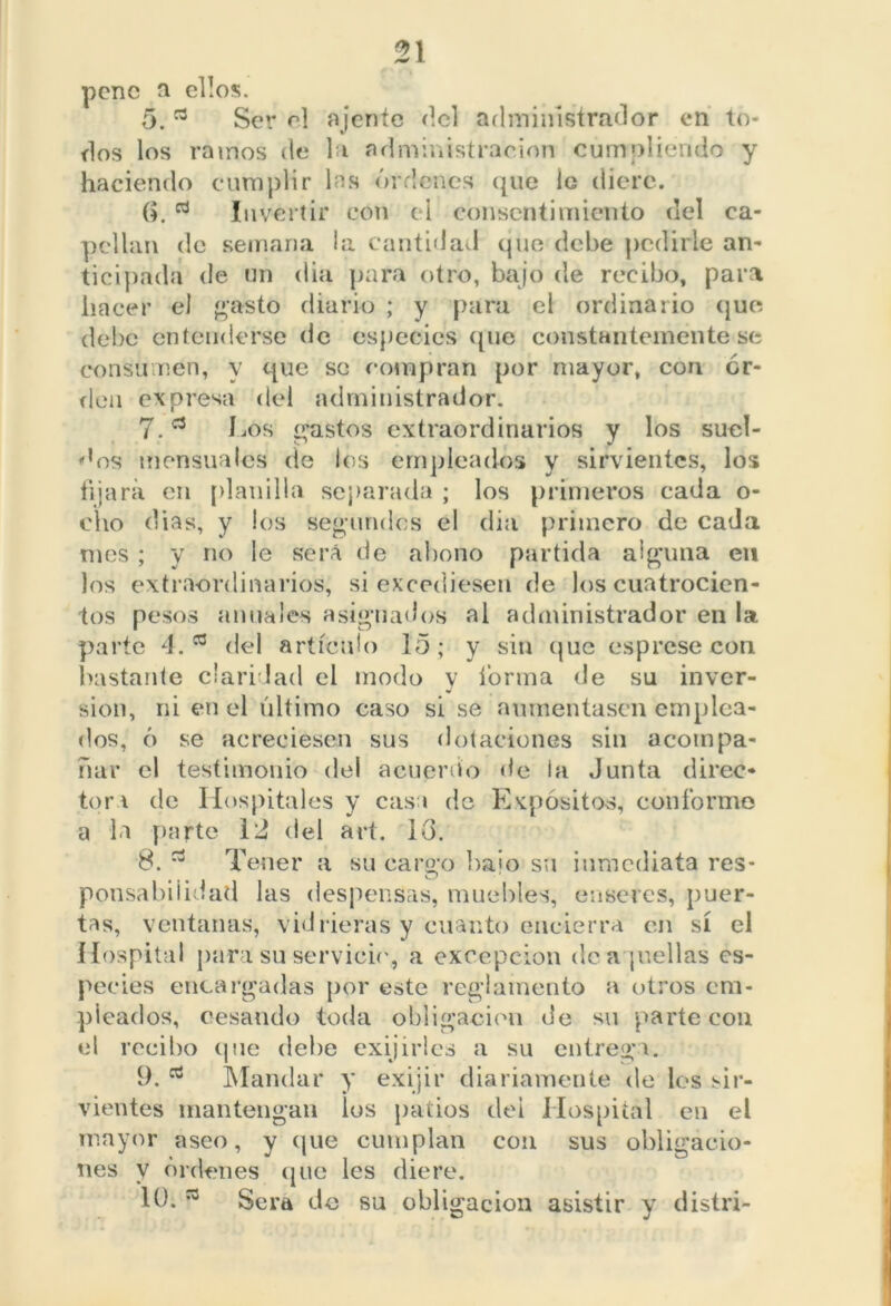 pene a ellos. 5. a Ser el ájente del administrador en to- dos los ramos de la administración cumpliendo y haciendo cumplir las órdenes que lo diere. (i. Invertir con e l consentimiento del ca- pellán de semana la cantidad que debe pedirle an- ticipada de un dia para otro, bajo de recibo, para hacer el gasto diario ; y para el ordinario que debe entenderse de especies que constantemente se consumen, y que se compran por mayor, con or- den expresa del administrador. 7. a Los gastos extraordinarios y los suel- dos mensuales de los empleados y sirvientes, los fijará en planilla separada ; los primeros cada o- cho dias, y los segundos el (lia primero de cada mes ; y no le será de abono partida alguna en los extraordinarios, si excediesen de los cuatrocien- tos pesos anuales asignados al administrador en la parte 4.a del artículo 15; y sin (jue es prese con bastante claridad el modo y forma de su inver- sión, ni en el último caso si se aumentasen emplea- dos, ó se acreciesen sus dotaciones sin acompa- ñar el testimonio del acuerdo de ia Junta direc- tor i de Hospitales y casa de Expósitos, conforme a la parte 12 del art. 10. 8. Tener a su cargo baio su inmediata res- O ponsabiiidad las despensas, muebles, enseres, puer- tas, ventanas, vidrieras y cuanto encierra en sí el Hospital para su servicie, a excepción de acuellas es- pecies encargadas por este reglamento a otros em- pleados, cesando toda obligación de su parte con el recibo que debe exijirles a su entrega. 9. Mandar y exijir diariamente de los sir- vientes mantengan los patios dei Hospital en el mayor aseo, y que cumplan con sus obligacio- nes y órdenes que les diere. 10. * Sera de su obligación asistir y distri-