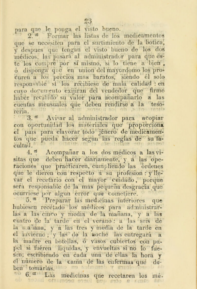 53 para qnc 1c ponga el visto bueno. 2. a Formar las listas de los medicamentos que se necesiten para el surtimiento de la botica', y después qué tengan el visto bueno de los dos médicos, las pasara al administrador para que és- te los compre por sí mismo, si lo tiene a bien , ó disponga qué en unión del mayordomo los pro* duren a los precios mas baratos, siendo él solo responsable si los recibiese de mala calidad : en cuyo documento exijiran del vendedor que firmé habér recibido su vulor para acompañarlo a las cuentas mensuales que deben rendirse a la teso- i . . ' • t r re na. 3. a Avilar al administrador para acopiar con oportunidad los materiales que proporción! el pais para elavorar todo jénero de medicamen- tos que püétla hacer según lás reglas dé su fa- cultad. 4. d Acompañar a los dos médicos a las vi- sitas que deben hacer diariamente, y a las ope- raciones que practicaren, cumpliendo las ordenes que le dieren con respecto á su profesión : y lle- var el recetario con el mayor cuidado, porque será responsable de la mas pequeña desgracia que ocurriese por algún error que fcometieré. 5. w Preparar las medicinas interiores que hubiesen recetado los médicos para administrar- las a las cinco y media de la mañana, y a las cuatro de la tarde en* el verano: a las seis de la mañana, y a las tres y media de la tarde en el invierno ; y las do la uoche las entregará a la madre en botellas, 6 vasos cubiertos con pa- pel si fueren líquidas, y envueltas si no lo fue- sen; escribiendo en cada una dé ellas la hora y el número de la cama de lás enfermas qué de- ben tomarlas. 6. Lis medicinas que recetaren los mé-