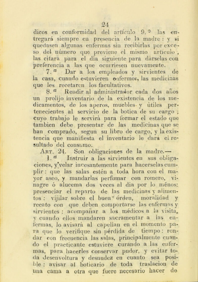 dicos en conformidad del artículo 9. ° las en- tregará siempre en presencia de la madre : y si quedasen algunas enfermas sin recibirlas por exce- so del número que previene el mismo artículo , las citara para el dia siguiente para dárselas con preferencia a las que ocurriesen nuevamente. 7. ^ Dar a los empleados y sirvientes de la casa, cuando estuvieren o-ifermoF, las medicinas que les recetaren los facultativos. 8. Rendir al administrador cada dos años un prolijo inventario de la existencia de los me- dicamentos, de los aperos, muebles- y útiles per- tenecientes al servicio de la botica de su cargo ; cuyo trabajo le servirá para formar el estado que también debe presentar de las medicinas que se han comprado, según su libro de cargo, y la exis- tencia que manifiesta el inventario le dará el re- sultado del consumo. Art. 24. Son obligaciones de la madre.— 1. Instruir a las sirvientes en sus obliga- ciones, yVelar incesantemente para hacérselas cum- plir : que las salas estén a toda hora con el ma- yor aseo, y mandarlas perfumar con romero, vi- nagre ó alucema dos veces al dia por lo ménos: presenciar el reparto de las medicinas y alimen- tos : vijilar sobre el buen** orden, moralidad y recato con que deben comportarse las enfermas y sirvientes : acompañar a los médicos a la visita, y cuando ellos mandaren sacramentar a las en- fermas, lo avisará al capellán en el momento pa- va que lo verifique sin pérdida de tiempo: ren- dar con frecuencia las salas, principalmente cuan- do el practicante estuviere curando a las enfer- mas, para hacerles conservar pudor, y evitar to- da desenvoltura y desnudez en cuanto sea posi- ble : avisar al boticario de toda traslación de una cama a otra que fuere necesario hacer do