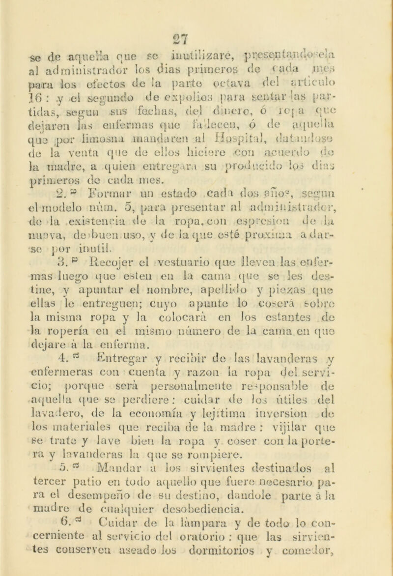 £7 se de aquella que se inutilizare, presentando.'ela al administrador los dias primeros de cada ines para los efectos de ¡a parte octava del articulo 16 : .y el segundo de expolios para sentar las [-‘ar- tillas, según sus fachas, del dinero, 6 reja ene dejaron las enfermas que fa lecen, ó de ¡upadla que .par limosna mandaren al Hospital, datándose de la venta que de ellos hiciere con acuerdo de la madre, a quien entregara su producido los días primeros de cada mes. 2. p Formar un estado cada dos ano-, según el modelo núrn. 5, para presentar al administrador, de la existencia de la ropa, con espresion Je la nuova, de 'buen uso, y de la que esté próxima a dar- se por inútil. Id. p Recojer el vestuario que lleven las enfer- mas luego que esten en la cama que se les des- tine, y apuntar el nombre, apellido y piezas que ellas le entreguen; cuyo apunte lo coserá sobro la misma ropa y la colocará en los estantes de la ropería en el mismo número de la cama en que dejare á la enferma. 4. Entregar y recibir de las lavanderas y enfermeras con cuenta y razón la ropa del servi- cio; porque será personalmente responsable de aquella que so perdiere: cuidar de los útiles del lavadero, de la economía y lejitima inversión de los materiales que reciba de la madre : vijilar que se trate y lave bien la ropa y coser con la porte- ra y lavanderas la que se rompiere. o. Mandar a los sirvientes destinados al tercer patio en todo aquello que fuere necesario pa- ra el desempeño de su destino, dándole parte á la madre de cualquier desobediencia. 6. Cuidar de la lámpara y de todo lo con- cerniente al servicio del oratorio : que las sirvien- tes conserven aseado los dormitorios y comedor.
