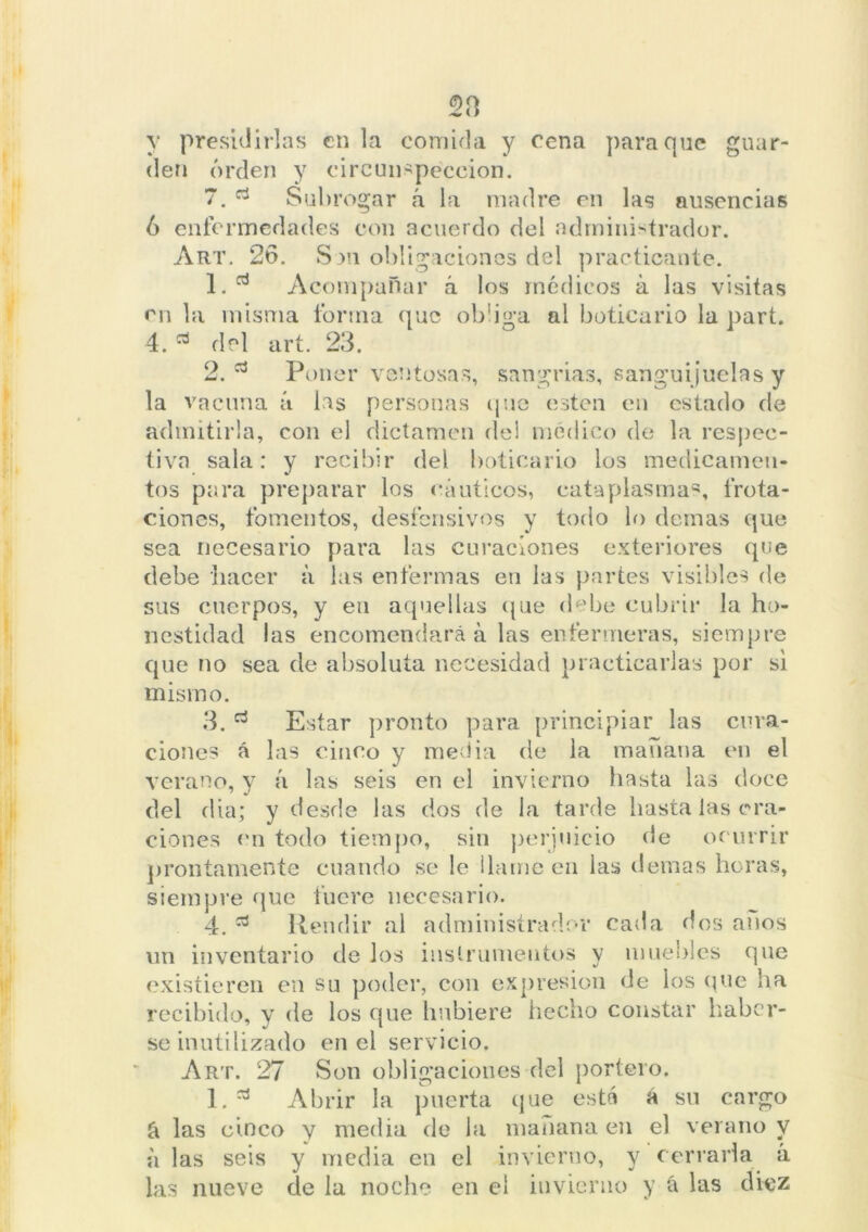 y presidirlas en la comida y cena para que guar- den orden y circunspección. 7. Subrogar á la madre en las ausencias 6 enfermedades con acuerdo del administrador. Art. 26. Son obligaciones del practicante. 1. d Acompañar á los médicos á las visitas en la misma forma que obliga al boticario la part. 4. * del art. 23. 2. a Poner ventosas, sangrias, sanguijuelas y la vacuna á las personas que esten en estado de admitirla, con el dictamen de! médico de la respec- tiva sala: y recibir del boticario los medicamen- tos para preparar los náuticos, cataplasmas, frota- ciones, fomentos, desfensivos y todo lo demas que sea necesario para las curaciones exteriores que debe hacer á las enfermas en las partes visibles de sus cuerpos, y en aquellas que debe cubrir la ho- nestidad las encomendará á las enfermeras, siempre que no sea de absoluta necesidad practicarlas por si mismo. Estar pronto para principiar las cúra- las cinco y media de la mañana en el á las seis en el invierno hasta las doce y desde las dos de la tarde hasta las ora- ciones en todo tiempo, sin perjuicio de ocurrir prontamente cuando se le llame en las demas horas, siempre que fuere necesario. 4. * Rendir al administrador cada dos anos un inventario de los instrumentos y muebles que existieren en su poder, con expresión de los que ha recibido, y de los que hubiere hecho constar haber- se inutilizado en el servicio. Art. 27 Son obligaciones del portero. 1. * Abrir la puerta que está á su cargo á las cinco y media de la mañana en el verano y ii las seis y media en el invierno, y cerrarla á las nueve de la noche en el invierno y á las diez 3. * ciones á verano,y del dia;