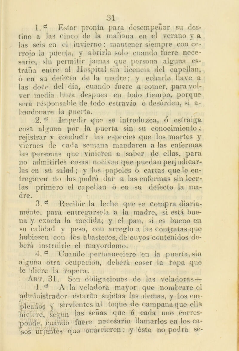 1. rt Estar pronta para desempeñar su des- tino a las cinco de la mañana en el verano y a las seis en el invierno: mantener siempre con ce- rrojo Ja puerta, v abrirla solo cuando fuere ncce- sario, sin permitir jamas que persona alguna es- trada cutre al Hospital sin licencia del capellán, ó en su defecto de la madre; y echarle llave a las doce del dia, cuando fuere a córner, para vol- ver media hora después en todo tiempo, porque sera responsable de iodo estravío ó desorden, si a- bnndonnre la puerta. 2. Impedir que se introduzca, ó esíraiga cosa alguna por Ja puerta sin su conocimiento; rejistrar v conducir las especies que los martes y viernes ríe cada semana mandaren a las enfermas las personas que vinieren a saber de ellas, para no admitirles cosas nocivas que puedan perjudicar- las en su salud; y los papeles ó cartas cine le en- tregaren no las podra dar a las enfermas sin leer- las primero el capellán ó en su defecto la ma- dre. 3. Recibir la leche que se compra diaria- mente, para entregársela a la madre, si está bue- na y. exacta la medida; y el pan, si es bueno en su calidad y peso, con arreglo a ins contratas que hubiesen con los abasteros, de cuyos contenidos de- berá instruirle el mayordomo. 4. a Cuando permaneciere en la puerta, sin alguna otra ocupación, deberá coser la ropa que le diere i a ropera. Art. 31. Son obligaciones de las veladoras — J. A la veladora mayor que nombrare el administrador estarán Sujetas las demas, y los em* picados y sirvientes al toque de campana(jue olla hiciere, se^lin las señas que h cada uno corres- ponde,’ cuando fuere necesario llamarlos en los ca- sos urjentes quo ocurrieren; y ésta no podrá se-