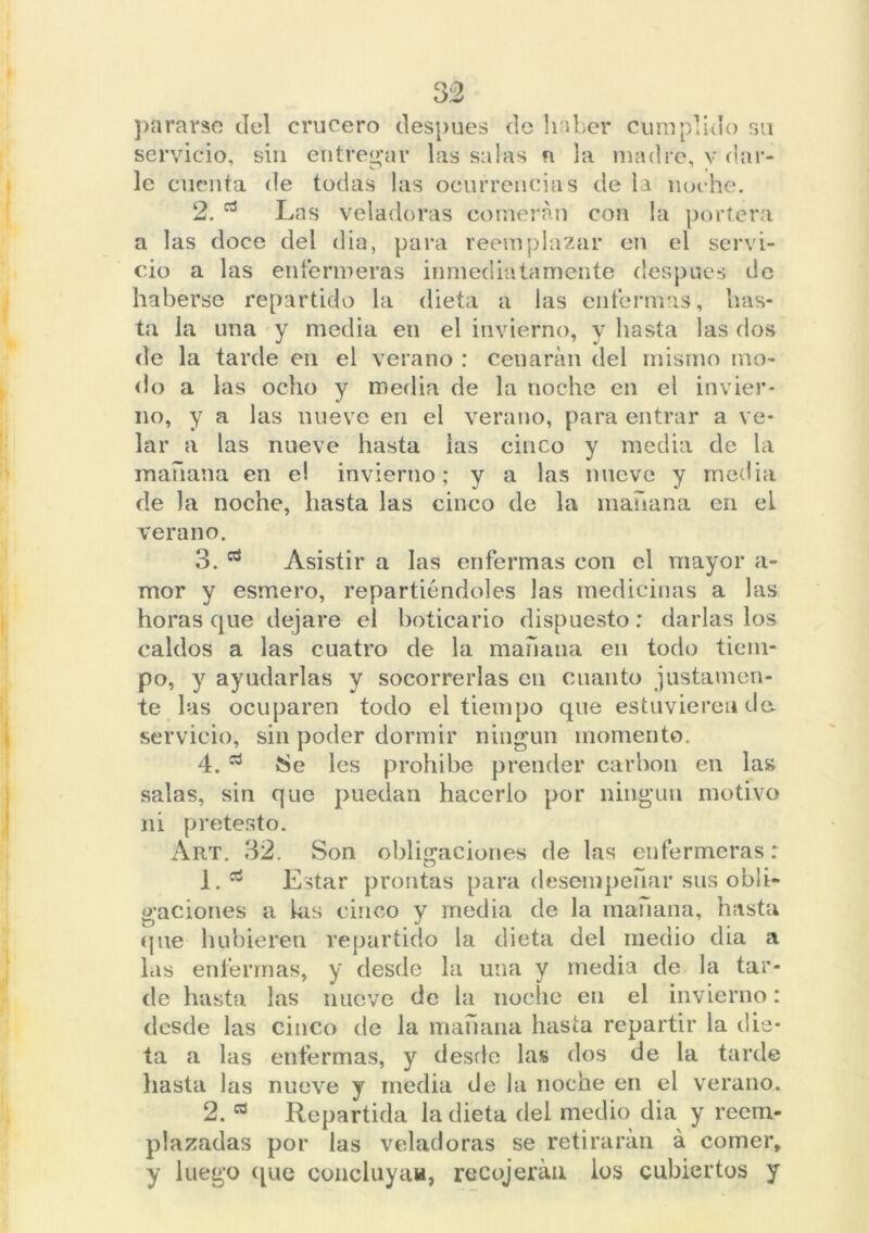 3:2 pararse del crucero después de haber cumplido su servicio, sin entregar las salas n la madre, v dar- le cuenta de todas las ocurrencias de la noche. 2. Las veladoras comerán con la portera a las doce del dia, para reemplazar en el servi- cio a las enfermeras inmediatamente después de haberse repartido la dieta a las enfermas, has- ta la una y media en el invierno, y hasta las dos de la tarde en el verano : cenarán del mismo mo- do a las ocho y media de la noche en el invier- no, y a las nueve en el verano, para entrar a ve- lar a las nueve hasta las cinco y media de la mañana en e! invierno; y a las nueve y media de la noche, hasta las cinco de la mañana en el verano. 3. Asistir a las enfermas con el mayor a- mor y esmero, repartiéndoles las medicinas a las horas que dejare el boticario dispuesto: darlas los caldos a las cuatro de la mañana en todo tiem- po, y ayudarlas y socorrerlas cu cuanto justamen- te las ocuparen todo el tiempo que estuvieren da servicio, sin poder dormir ningún momento. 4. ¡Se les prohíbe prender carbón en las salas, sin que puedan hacerlo por ningún motivo ni pretesto. Art. 32. Son obligaciones de las enfermeras: 1. ^ Estar prontas para desempeñar sus obli- gaciones a las cinco y media de la manana, hasta que hubieren repartido la dieta del medio dia a las enfermas, y desde la una y media de la tar- de hasta las nueve de la noche en el invierno: desde las cinco de la mañana hasta repartir la die- ta a las enfermas, y desde las dos de la tarde hasta las nueve y media de la noche en el verano. 2. Repartida la dieta del medio dia y reem- plazadas por las veladoras se retirarán á comer, y luego que concluya», recojeráu los cubiertos y
