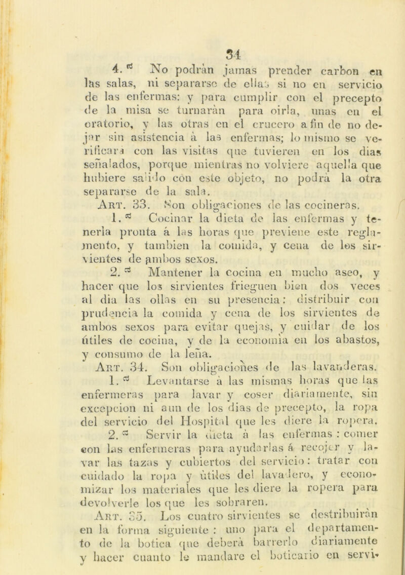 4. No podran jamas prender carbón en las salas, ni separarse de elia^ si no en servicio de las enfermas: y para cumplir con el precepto de la misa se turnarán para oírla, unas en el oratorio, y las otras en el crucero a fin de no de- jar sin asistencia á las enfermas; lo mismo se ve- rificar* con las visitas que tuvieren en los dias señalados, porque mientras no volviere aquella que hubiere salido con este objeto, no podrá la otra, separarse de la sala. Art. 33. Son obligaciones de las cocineras. 1. * Cocinar la dieta de las enfermas y te- nerla pronta á las horas que previene este regla- mento. y también la comida, y cena de los sir- vientes de limbos sexos. 2. Mantener la cocina en mucho aseo, y hacer que los sirvientes frieguen bien dos veces al dia las ollas en su presencia; distribuir con prudencia la comida y cena de los sirvientes de ambos sexos para evitar quejas, y cuidar de los Utiles de cocina, y de la economía en los abastos, y consumo de la leña. Art. 34. Son obligaciones de las lavanderas, 1. d Levantarse á las mismas horas que las enfermeras para lavar y coser diariamente, sin excepción ni aun de los dias de precepto, la ropa del servicio <1 el Hospital que les diere la ropera. 2. ~ Servir la dieta á las enfermas : comer con las enfermeras para ayudarlas á reeojer y la- var las tazas y cubiertos del servicio: tratar con cuidado la ropa y útiles ele! lavadero, y econo- mizar los materiales que les diere la ropera para devolverle los que les sobraren. Art. 35. Los cuatro sirvientes se destribuirán en la forma siguiente : uno para el departamen- to de la botica que deberá barrerlo diariamente v hacer cuanto lo mandare el boticario en serví-*