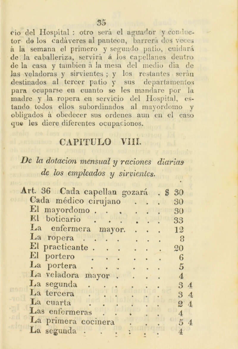 rio del Hospital : otro será el aguador y conduc- tor do los cadáveres al panteón, barrerá dos veces á la semana el primero y segundo patio, cuidará de la caballeriza, servirá á los capellanes dentro de la casa y también á la mesa del medio dia de Jas veladoras y sirvientes ; y los restantes serán destinados al tercer patio y sus departamentos para ocuparse en cuanto se les mandare por la madre y la ropera en servicio del Hospital, es- tando todos ellos subordinados al mayordomo y obligados á obedecer sus ordenes aun en el caso (pie les diere diferentes ocupaciones. CAPÍTULO VIII. De la dotación mensual y raciones diarias de los empleados y sirvientes. Art. 36 Cada capellán gozará Cada médico cirujano El mayordomo . . El boticario .... La enfermera mayor. . La ropera El practicante ... El portero .... Ea portera .. .. Ea veladora mayor . La segunda .... La tercera .... La cuarta .... Las enfermeras La primera cocinera La segunda . . % 30 30 30 33 12 8 20 6 5 4 3 4 3 4 2 4 4 5 4 4
