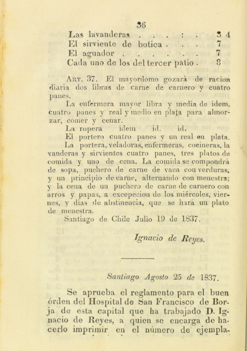Las lavanderas . . : . * 5 4 El sirviente de botica ... 7 El aguador : 7 Cada uno de los del tercer patio . 8 Art. 37. El mayordomo gozará de ración diaria dos libras de carne de camero y cuatro panes. La enfermera mayor libra y inedia de Ídem, cuatro panes y real y medio en plata para almor- zar, comer y cenar. La ropera Ídem id. id. El portero cuatro panes y un real en plata. La portera, veladoras, enfermeras, cocineras, la vanderas y sirvientes cuatro panes, tres platos de comida y uno de cena. La comida se compondrá de sopa, puchero de carne de vaca con verduras, y un principio de carne, alternando con menestra; y la cena de un puchero de carne de carnero con arros y papas, a excepecion de los miércoles, vier- nes, y dias de abstinencia, que se hará un plato de menestra. Santiago de Chile Julio 19 de 1837. -aJ Ignacio de Reyes. Santiago Agosto 25 de 1837. Se aprueba el reglamento para el buen orden del Hospital de San Francisco de Bor- ja de esta capital que ha trabajado D. Ig- nacio de Reyes, a quien se encarga de ha- cerlo imprimir en el número de ejempla-