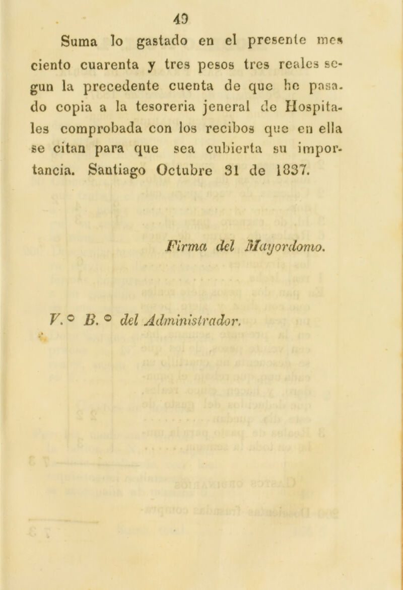 43 Sama lo gastado en el presente mes ciento cuarenta y tres pesos tres reales se- gún la precedente cuenta de que he pasa, do copia a la tesorería jeneral de Hospita- les comprobada con los recibos que en ella se citan para que sea cubierta su impor- tancia. Santiago Octubre 31 de 1837. Firma del Mayordomo.