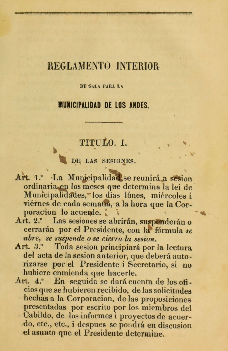 REGLAMENTO INTERIOR SALI I’ABA LA lUIICIPULIDAD DE LOS ANDES. tituLo. 1. . ^ DE LAS SESIONES. Art. 1.” 'La Mui¿eipaliíJ^se reunirá^ ^íon ordinaria^ los meses que determina la lei de MiiineipalidáTies,^los dias lunes, miércoles i viernes de cada sema<fc> a la hora que la Cor- poración lo acuende. i i Art. 2.^ Las sesiones se abrirán, suspenderán o cerrarán por el Presidente, con 1^ fórmula se abre, se smpende o se cierra la sesión. Art. 3.” Toda sesión principiará por la lectura del acta de la sesión anterior, que deberá auto- rizarse por el Presidente i Secretario, si no hubiere enmienda que hacerle. Art, 4.” En seguida se dará cuenta de los ofi- cios que se hubieren recibido, de las solicitudes hechas a la Corporación, de las proposiciones presentadas por escrito por los miembros del Cabildo, de los informes i proyectos de acuer- do, etc., etc., i después se pondrá en discusión el asunto que el Presidente determine.