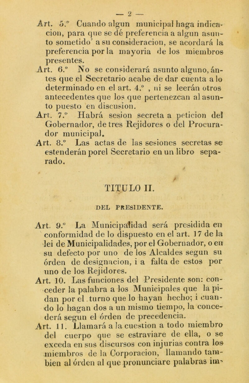 Art. Cuando algún municipal haga indica- ción, para que se dé preferencia a algún asmw to sometido’ a su consideración, se acordará la preferencia por la mayoria délos miembros presentes. Art. 6.” No se considerará asunto alguno, an- tes que el Secretario acabe de dar cuenta a lo determinado en el art. 4° , ni se leerán otros antecedentes que los que pertenezcan al asun- to puesto 'en discusión. Art. 7.* Habrá sesión secreta a petición del Gobernador, de tres Rejidores o del Procura- dor municipal. Art. 8.*^ Las actas de las sesiones secretas se estenderán porel Secretario en un libro sepa- rado. TITULO II. DEL PRESIDENTE. Art. 9.° La Municipalidad será presidida en conformidad de lo dispuesto en el art. 17 de la lei de Municipalidades, por el Gobernador, o en su defecto por uno de los Alcaldes según su orden de designación, i a falta de estos por uno de los Rejidores. Art. 10. Las funciones del Presidente son: con- ceder la palabra a los Municipales que la pi- dan por el .turno que lo hayan hecho; i cuan- do lo hagan dos a un mismo tiempo, la conce- derá según el orden de precedencia. Art. 11. Llamará a la cuestión a todo miembro del cuerpo que se estraviare de ella, o se exceda en sus discursos con injurias contra los miembros de la Corporación, llamando tam- bién al orden al que pronunciare palabras ini'