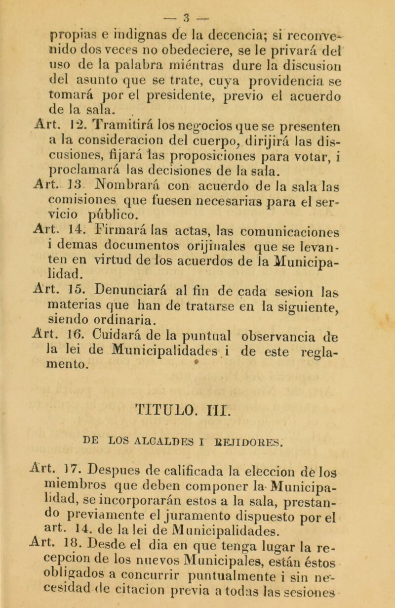 propias e indignas de la decencia; si reconve- nido dos veces no obedeciere, se le privará del nso de la palabra mientras dure la discusión del asunto que se trate, cuya providencia se tomará por el presidente, previo el acuerdo de la sala, Art. 12. Tramitirá los neg’ocios que se presenten a la consideración del cuerpo^ dirijirá las dis- cusiones, fijará las proposiciones para votar, i proclamará las decisiones de la sala. Art. ]3. JN^oinbrará con acuerdo de la sala las comisiones que fuesen necesarias para el ser- vicio publico. Al t. 14. Firmará las actas, las comunicaciones i demas documentos orijiuales que se levan- ten en virtud de los acuerdos de la Municipa- lidad. ^ Art. 15. Denunciará al fin de cada sesión las rnaterias que han de tratarse en la siguiente, siendo ordinaria. Art. 16. Cuidará de la puntual observancia de la lei de Municipalidades i de este regla- mento. • TITULO. III. DE LOS ALCALDES I BRTIDORES. Art. 17. Después de calificada la elección de los miembros que deben componer la-Municipa- lidad, se incorporarán estos a la sala, prestan- do previamente el juramento dispuesto por el íi^t. 14. de la lei de Municipalidades. Art. 18. Desde el dia en que tenga lugar la re- cepción de los nuevos Municipales, están éstos obligados a concurrir puntualmente i sin ne- cesidad de citación previa a todas las sesiones-