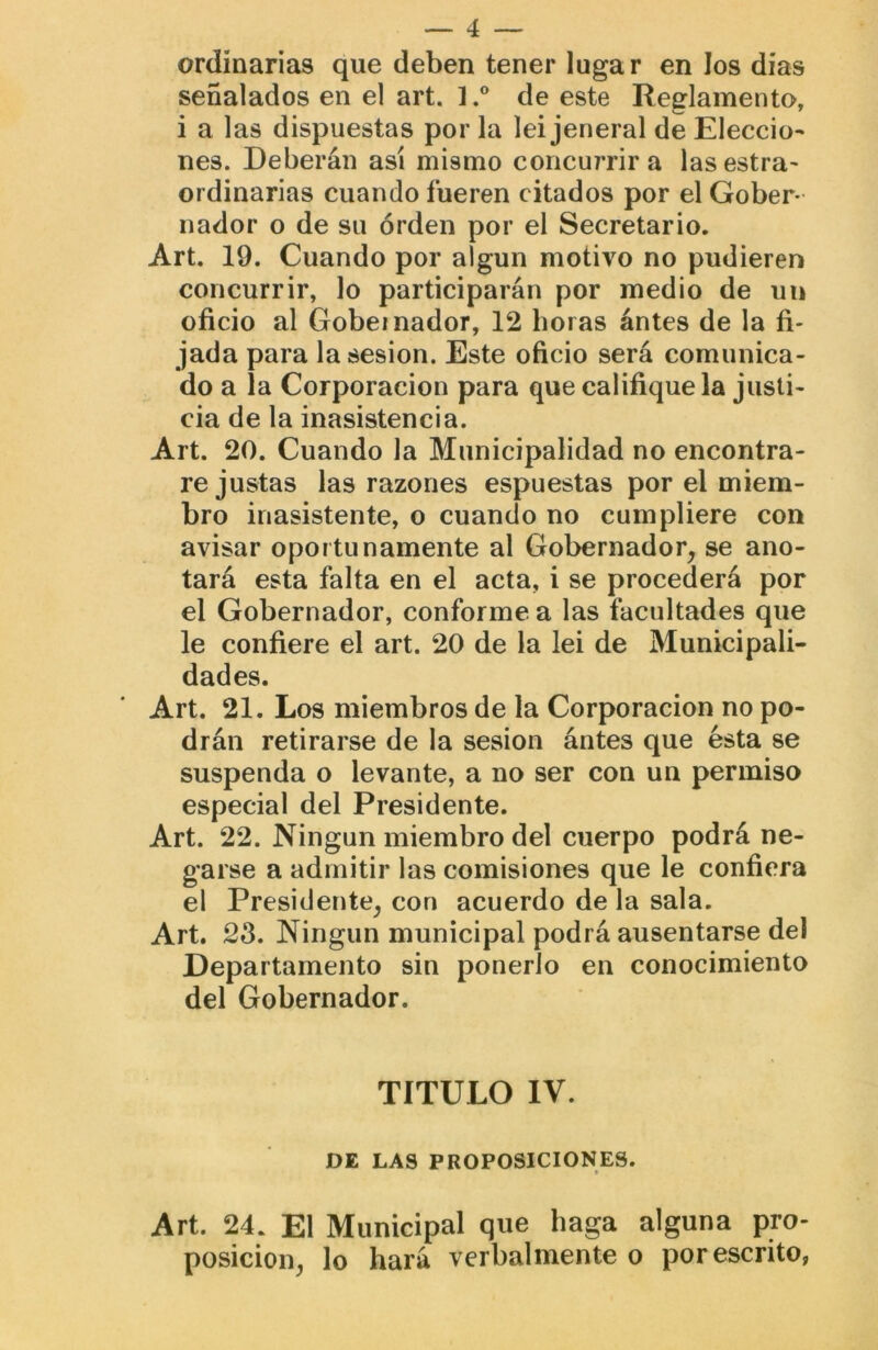 ordinarias que deben tener lugar en los dias señalados en el art. 1.® de este Reglamento, i a las dispuestas por la lei jeneral de Eleccio- nes. Deberán así mismo concurrir a las estra- ordinarias cuando fueren citados por el Gober- nador o de su orden por el Secretario. Art. 19. Cuando por algún motivo no pudieren concurrir, lo participarán por medio de un oficio al Gobernador, 12 horas ántes de la fi- jada para la sesión. Este oficio será comunica- do a la Corporación para que califique la justi- cia de la inasistencia. Art. 20. Cuando la Municipalidad no encontra- re justas las razones espuestas por el miem- bro inasistente, o cuando no cumpliere con avisar oportunamente al Gobernador, se ano- tará esta falta en el acta, i se procederá por el Gobernador, conforme a las facultades que le confiere el art. 20 de la lei de Municipali- dades. Art. 21. Los miembros de la Corporación no po- drán retirarse de la sesión ántes que ésta se suspenda o levante, a no ser con un permiso especial del Presidente. Art. 22. Ningún miembro del cuerpo podrá ne- garse a admitir las comisiones que le confiera el Presidente, con acuerdo de la sala. Art. 2S. Ningún municipal podrá ausentarse del Departamento sin ponerlo en conocimiento del Gobernador. TITULO IV. DE LAS PROPOSICIONES. Art. 24. El Municipal que haga alguna pro- posición, lo hará verbalmente o por escrito,
