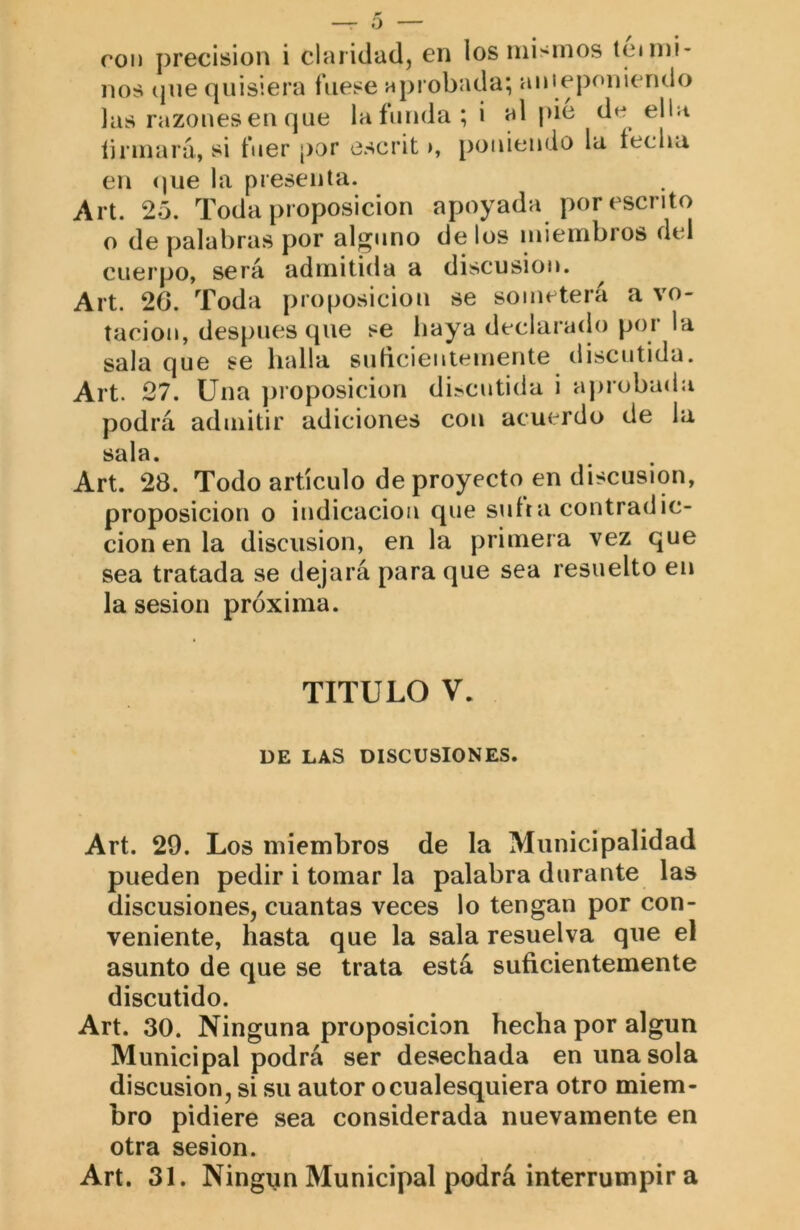 nos (pie quisiera fuese aprobada; auieponiendo las razones en que laíunda;i al pie de ella íirmará, si fuer por escrit poniendo la íeclia en <)ue la presenta. Art. 25. Toda proposición apoyada por escrito o de palabras por alguno de los miembros del cuerpo, será admitida a discusión. ^ Art. 20. Toda proposición se someterá a vo- tación, después que se baya declaraílo por la sala que se ludia subcientemente discutida. Art. 27. Una proposición di?cutida i aprobada podrá admitir adiciones con acuerdo de la sala. Art. 28. Todo artículo de proyecto en discusión, proposición o indicación que sufra contradic- ción en la discusión, en la primera vez que sea tratada se dejará para que sea resuelto en la sesión próxima. TITULO V. DE LAS DISCUSIONES. Art. 29. Los miembros de la Municipalidad pueden pedir i tomar la palabra durante las discusiones, cuantas veces lo tengan por con- veniente, hasta que la sala resuelva que el asunto de que se trata está suficientemente discutido. Art. 30. Ninguna proposición hecha por algún Municipal podrá ser desechada en una sola discusión, si su autor o cualesquiera otro miem- bro pidiere sea considerada nuevamente en otra sesión. Art. 31. Ningún Municipal podrá interrumpir a