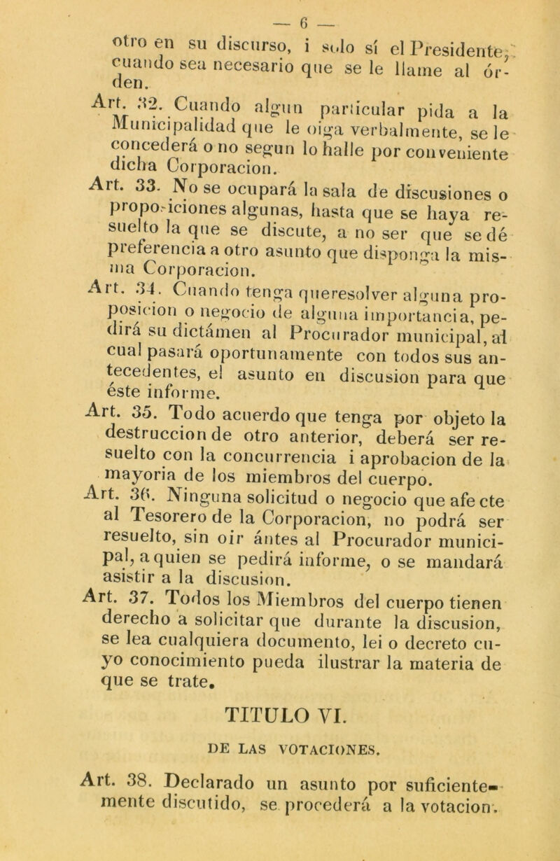 «tro en su discurso, i solo si el Presidente cuando sea necesario que se le llame al or- den. Art ,S2. Cuando al^un pariicular pida a la Municipalidad que le oi<ra verbalmente, se le concederá o no según lo halle por conveniente dicha Corporación. Art. 33. No se ocupará la sala de discusiones o propoMciones algunas, hasta que se haya re- suelto la que se discute, a no ser que sedé piefeiencia a otro asunto que disponga la mis- ma Corporación. Art. .34. Cuando tenga queresolver alguna pro- posición o negocio cíe alguna importancia, pe- dirá su dictámen al Procurador municipal,ai cual pasará oportunamente con todos sus an- tecedentes, el asunto en discusión para que este informe. Art. 35. Todo acuerdo que tenga por objeto la destrucción de otro anterior, deberá ser re- suelto con la concurrencia i aprobación de la» mayoría de los miembros del cuerpo. Art. 3b. Ninguna solicitud o negocio que afecte al Tesorero de la Corporación, no podrá ser resuelto, sin oir antesal Procurador munici- pal, a quien se pedirá informe, o se mandará asistir a la discusión. Art. 37. Todos los Miembros del cuerpo tienen derecho a solicitar que durante la discusión, se lea cualquiera documento, lei o decreto cu- yo conocimiento pueda ilustrar la materia de que se trate. TITULO VI. DE LAS VOTACIONES. Art. 38. Declarado un asunto por suficiente-* mente discutido, se procederá a la votación-.