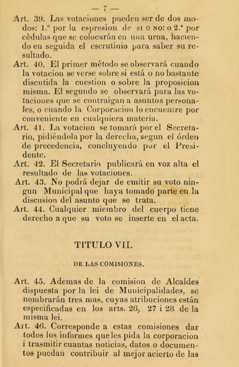 -Art. 39. Las votaciones pueden ser de dos mo- dos: 1.” por la espresion de si o no: o 2.® por cédulas cpie se colocarán en una urna, hacien- do en seguida el escrutinio para saber su re- sultado. Art. 40. El primer método se observará cuando la votación se verse sobre si está o no bastante discutida la cuestión o sobre la proposición misma. El segundo se observará para las vo- taciones que se contraigan a asuntos persona- les, o cuando la Corporación loencueiUre por conveniente en cualquiera materia. Art. 41. La votación se tomará por el Secreta- rio, pidiéndola por la derecha, según el orden de precedencia, concluyendo por el Presi- dente. Art. 42. El Secretario publicará en voz alta el resultado de las votaciones. Art. 43. No podrá dejar de emitir su voto nin- gún Municipal que baya tomado parte en la discusión del asunto que se trata. Art. 44. Cualquier miembro del cuerpo tiene derecho a que su voto se inserte en el acta. TITULO VIL DE LAS COMISIONES. Art. 45. Ademas de la comisión de Alcaldes dispuesta por la lei de Municipalidades, se nombrarán tres mas, cuyas atribuciones están especificadas en los arts. 26, 27 i 28 de la misma lei. Art. 46. Corresponde a estas comisiones dar todos los informes que les pida la corporación i trasmitir cuantas noticias, datos o documen- tos puedan contribuir al mejor acierto de las