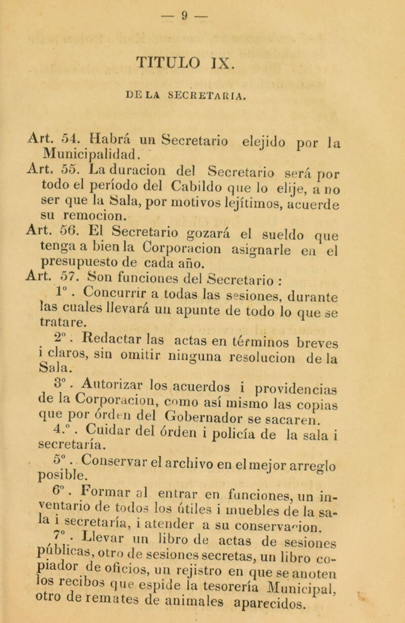 TITULO IX. DELA secretaría. Art. 54. Habrá un Secretario elejido por la Municipalidad. Art. 55. La duración del Secretario será por todo el período del Cabildo que lo elije, a no ser que la Sala, por motivos lejítimos, acuerde su remoción. Art. ob. til Secretario gozara el sueldo que tenga a bien la Corporación asignarle eii el presupuesto de cada año. Alt. o7. Son funciones del Secretario i 1 . Concurrir a todas las sesiones, durante las cuales llevará un apunte de todo lo que se tratare. ^ ^ * H^dactar las actas en términos breves i claros, sin omitir ninguna resolución de la Sala. 1 acuerdos i providencias de la Corporación, como así mismo las copias que por orde n del Gobernador se sacaren. 4.°. Cuidar del orden i policía de la sala i secretaria. o . Conservar el archivo en elmejor arreglo posible. b . Formar al entrar en funciones, un in- ventario de todos los útiles i muebles de la sa- la i^secretaría, i atender a su conservación. 7° . Llevar un libro de actas de sesiones publicas, otro de sesiones secretas, un libro co- piador de oficios, un rejistro en que se anoten los recibos que espide la tesorería Municipal, otro de remates de animales aparecidos.