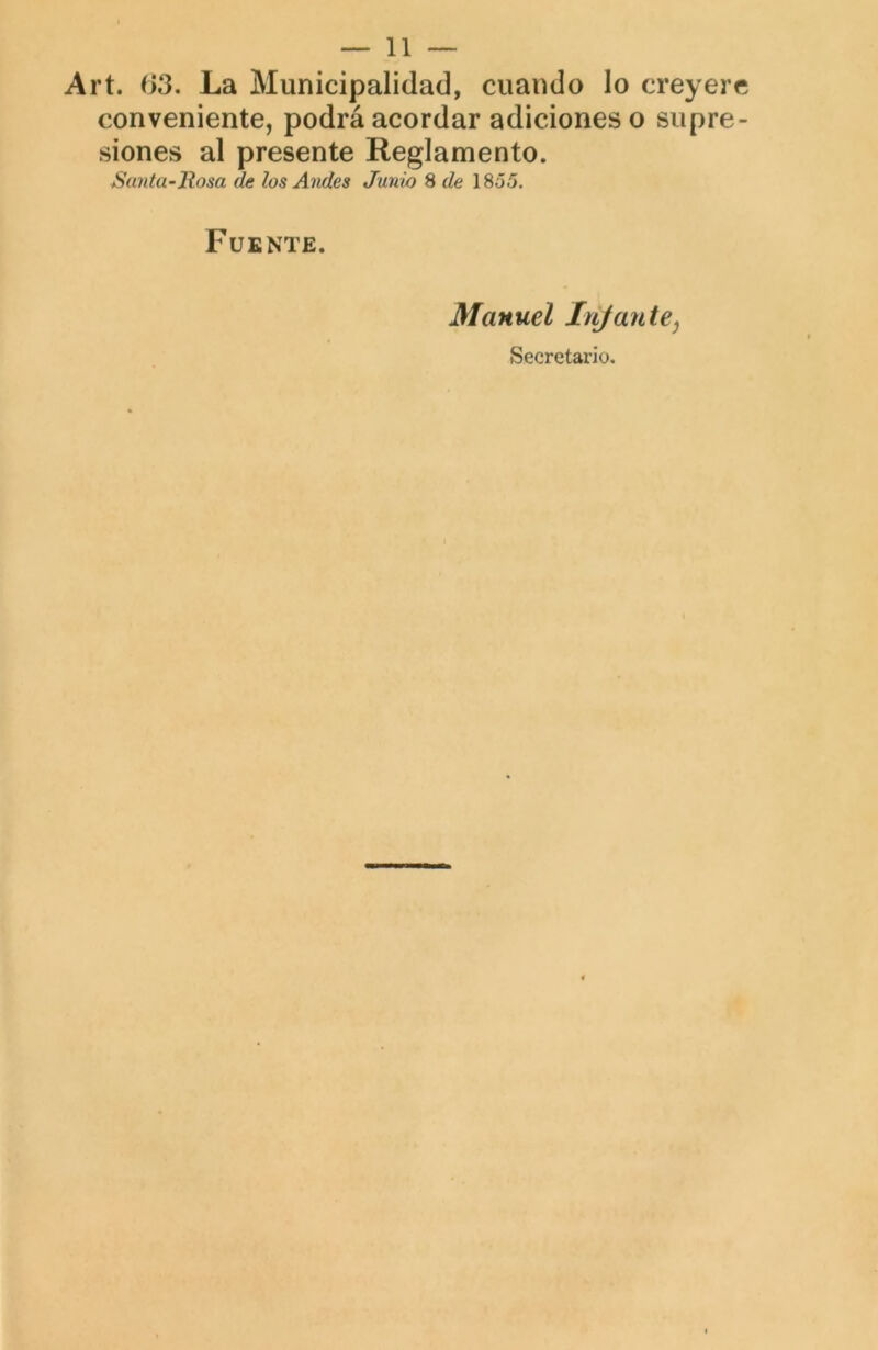 Art. 03. La Municipalidad, cuando lo creyere conveniente, podrá acordar adiciones o supre- siones al presente Reglamento. Sajittt’Rosa de los Andes Junio 8 de 1855. Fuente. Manuel lujante^ Secretario.