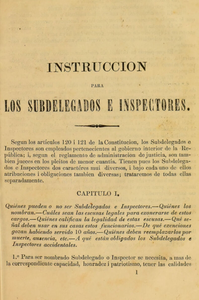 INSTRUCCION PAltA Según los artículos 120 i 121 de la Constitución, los Subdelegados e Inspectores son empleados pertenecientes al gobierno interior de la Re- pública; i, según el reglamento de administración de justicia, son tam- bién jueces en los pleitos de menor cuantía. Tienen pues los Subdelega- dos e Inspectores dos caracteres mui diversos, i bajo cada uno de ellos atribuciones i obligaciones también diversas; trataremos de todas ellas separadamente. CAPITULO I. Quiénes pueden o no ser Subdelegados e Inspectores.— Quiénes los nombran.—Cuáles sean las escusas legales para exonerarse de estos cargos.— Quiénes califican la legalidad de estas escusas.— Qué se- ñal deben usar en sus casas estos funcionarios.—De qué exenciones gozan habiendo servido 10 años.— Quiénes deben reemplazarlos por muerte, ausencia, etc.—A qué están obligados los Subdelegados e Inspectores accidentales. l.° Para ser nombrado Subdelegado o Inspector se necesita, a mas de la correspondiente capacidad, honradez i patriotismo, tener las calidades 1 1