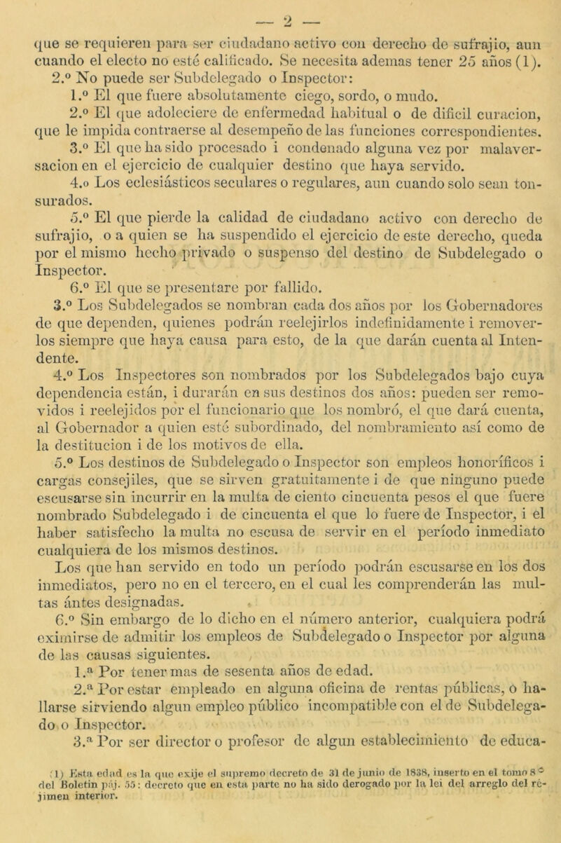 que se requieren para ser ciudadano activo con derecho de suírajio, aun cuando el electo no esté calificado. Se necesita ademas tener 25 años (1). 2. ° No puede ser Subdelegado o Inspector: 1. ° El que fuere absolutamente ciego, sordo, o mudo. 2. ° El que adoleciere de enfermedad habitual o de difícil curación, que le impida contraerse al desempeño de las funciones correspondientes. 3. ° El que ha sido procesado i condenado alguna vez por malaver- sacion en el ejercicio de cualquier destino que haya servido. 4.o Los eclesiásticos seculares o regulares, aun cuando solo sean ton- surados. 5. ° El que pierde la calidad de ciudadano activo con derecho de suírajio, o a quien se ha suspendido el ejercicio de este derecho, queda por el mismo hecho privado o suspenso del destino de Subdelegado o Inspector. 6. ° El que se presentare por fallido. 3. ° Los Subdelegados se nombran cada dos años por los Gobernadores de que dependen, quienes podrán reelej irlos indefinidamente i remover- los siempre que haya causa para esto, de la que darán cuenta al Inten- dente. 4. ° Los Inspectores son nombrados por los Subdelegados bajo cuya dependencia están, i durarán en sus destinos dos años: pueden ser remo- vidos i reelejidos por el funcionario que los nombró, el que dará cuenta, al Gobernador a quien esté subordinado, del nombramiento así como de la destitución i de los motivos de ella. 5. ° Los destinos de Subdelegado o Inspector son empleos honoríficos i cargas consejiles, que se sirven gratuitamente i de que ninguno puede escusarse sin incurrir en la multa de ciento cincuenta pesos el que fuere nombrado Subdelegado i de cincuenta el que lo fuere de Inspector, i el haber satisfecho la multa no escusa de servir en el período inmediato cualquiera de los mismos destinos. Los que han servido en todo un período podrán escusarse en los dos inmediatos, pero no en el tercero, en el cual les comprenderán las mul- tas ántes designadas. 6. ° Sin embargo de lo dicho en el número anterior, cualquiera podrá eximirse de admitir los empleos de Subdelegado o Inspector por alguna de las causas siguientes. 1. a Por tener mas de sesenta años de edad. 2. a Por estar empleado en alguna oficina de rentas públicas, o ha- llarse sirviendo algún empleo público incompatible con el de Subdelega- do o Inspector. 3. a Por ser director o profesor de algún establecimiento de educa- ( l) Esta eclad es la que exije el supremo decreto de 31 de junio de 1838, inserto en el tomos® del Eoletin páj. 55: decreto que en está parte no ha sido derogado por la lei del arreglo del re- limen interior.
