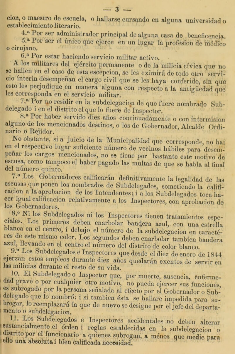 cicm, o maestro do escuela, o hallarse cursando en alguna universidad o establecimiento literario. 4. a Por ser administrador principal de alguna casa de beneficencia. 5. a I or ser el único que ejerce en un lugar la profesión de médico o cirujano. 6. a Por estar haciendo servicio militar activo. A los militares del ejercito permanente o de la milicia cívica que no se hallen en el caso de esta escepcion, se les eximirá de todo otro servi- cio ínterin desempeñan el cargo civil que se les haya conferido, sin que esto les perjudique en manera alguna con respecto a la antigüedad que les corresponda en el servicio militar. / .a Por no residir en la subdelegacion de que fuere nombrado Sub- delegado i en el distrito el que lo fuere de Inspector. 8. I oí haber servido diez anos continuadamente o con intermisión alguno de los mencionados destinos, o los de Gobernador, Alcalde Ordi- nario o Rejidor. No obstante, si a juicio de la Municipalidad que corresponde, no hai en jil respectivo lugar suficiente número de vecinos hábiles para desem- peñar los cargos mencionados, no se tiene por bastante este motivo de escusa, como tampoco el haber pagado las multas de que se habla al final del numero quinto. í.° Los Gobernadores calificarán definitivamente la legalidad de las escusas.que ponen los nombrados de Subdelegados, sometiendo la califi- cación a la aprobación de los Intendentes; i a los Subdelegados toca ha- cer igual calificación relativamente a los Inspectores, con'aprobación de los Gobernadores. . 8'° los Subdelegados ni los Inspectores tienen tratamientos espe- ciales. Los primeros deben enarbolar bandera azul, con una estrella blanca en el centro, i debajo el número de la subdelegacion en caracte- res do este mismo color. Los segundos deben enarbolar también bandera azul, llevando en el centro el número del distrito de color blanco. . J-° Los Subdelegados e Inspectores que desde el diez de enero de 1844 ejerzan estos empleos durante diez años quedarán exentos de servir en las milicias durante el resto de su vida. 10. El Subdelegado o Inspector que, por muerte, ausencia, enferme- dad grave o por cualquier otro motivo, no pueda ejercer sus funciones - es subrogado por la persona señalada al efecto por el Gobernador o Sub- - delegado que lo nombró; i si también ésta se hallare impedida para su- brogar, lo reemplazará la que de nuevo se designe por el i efe del denarta- 1 mentó o subdelegacion. 11. Los Subdelegados e Inspectores accidentales no deben alterar • sustancialmente el. orden i reglas establecidas en la subdelegacion o distrito por el funcionario a quienes subrogan, a menos que medie para ello una absoluta i bien calificada necesidad.