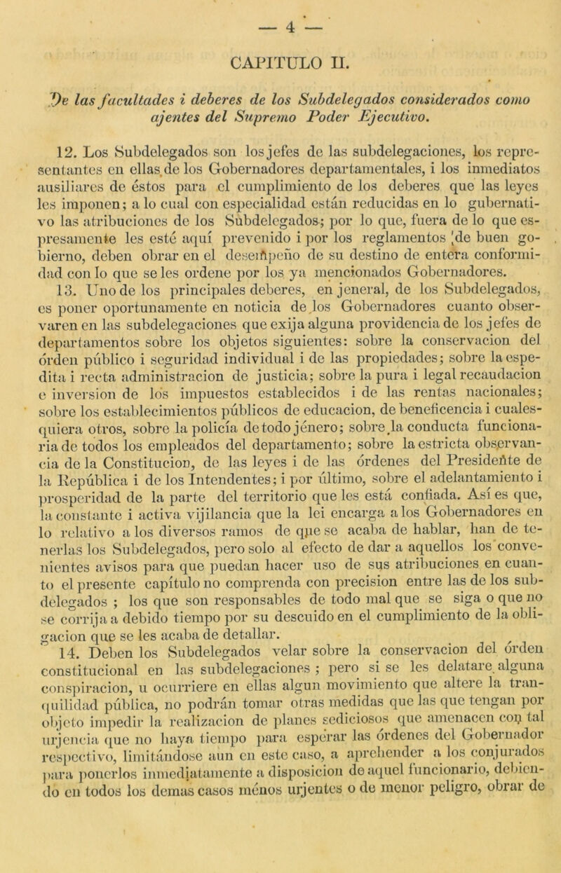 CAPITULO II. Ve las facultades i deberes de los Subdelegados considerados como ajenies del Supremo Poder Ejecutivo. 12. Los Subdelegados son los jefes de las subdelegaciones, los repre- sentantes en ellas.de los Gobernadores departamentales, i los inmediatos ausiliares de éstos para el cumplimiento de los deberes que las leyes les imponen; a lo cual con especialidad están reducidas en lo gubernati- vo las atribuciones de los Subdelegados; por lo que, fuera de lo que es- pesamente les esté aquí prevenido i por los reglamentos [de buen go- bierno, deben obrar en el deseiñpeño de su destino de entera conformi- dad con lo que se les ordene por los ya mencionados Gobernadores. 13. Uno de los principales deberes, en jeneral, de ios Subdelegados, es poner oportunamente en noticia de.los Gobernadores cuanto obser- varen en las subdelegaciones que exija alguna providencia de los jefes de departamentos sobre los objetos siguientes: sobre la conservación del orden público i seguridad individual i de las propiedades; sobre laespe- dita i recta administración de justicia; sobre la pura i legal recaudación e inversión de los impuestos establecidos i de las rentas nacionales; sobre los establecimientos públicos de educación, de beneficencia i cuales- quiera otros, sobre la policía detodo jénero; sobre .la conducta funciona- ría de todos los empleados del departamento; sobre la estricta observan- cia de la Constitución, de las leyes i de las órdenes del Presideñte de la República i de los Intendentes; i por último, sobre el adelantamiento i prosperidad de la parte del territorio que les está confiada. Así es que, la constante i activa vijilancia que la lei encarga a los Gobernadores en lo relativo a los diversos ramos de qpe se acaba de hablar, lian de te- nerlas los Subdelegados, pero solo al efecto de dar a aquellos los conve- nientes avisos para que puedan hacer uso de sus atribuciones en cuan- to el presente capítulo no comprenda con precisión entre las de los sub- delegados ; los que son responsables de todo mal que se siga o que no se corrija a debido tiempo por su descuido en el cumplimiento de la obli- gación que se les acaba de detallar. ^ 14. Deben los Subdelegados velar sobre la conservación del orden constitucional en las subdelegaciones; pero sise les delataie alguna conspiración, u ocurriere en ellas algún movimiento que alteie la tian- quilidad pública, no podrán tomar otras medidas que las que tengan por objeto impedir la realización de planes sediciosos que amenacen cop tal urjencía que no haya tiempo para esperar las ordenes del Gobeinadoi respectivo, limitándose aun en este caso, a aprehender a los conjuiados para ponerlos inmediatamente a disposición de aquel funcionario, debien- do en todos los demas casos ménos urjentes o de menor peligro, obrai de