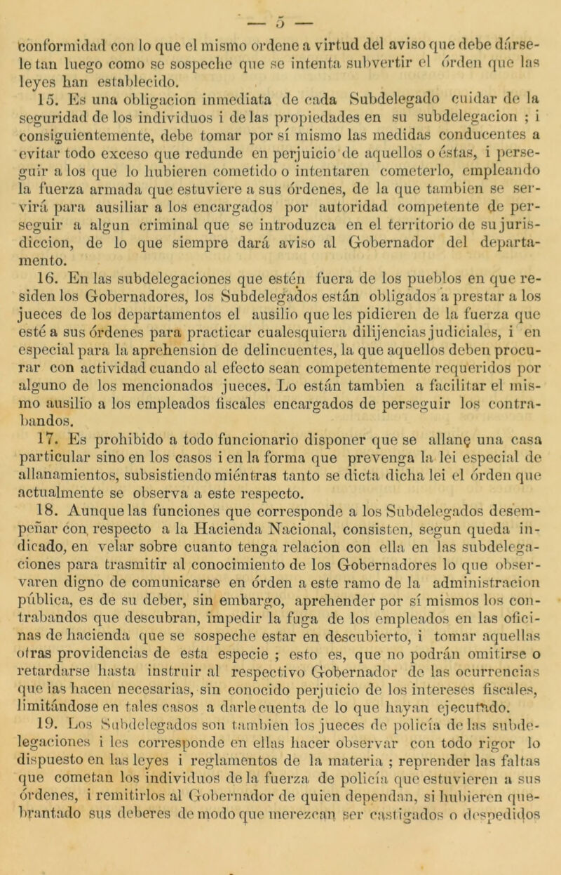 — o Conformidad con lo que el mismo ordene a virtud del aviso que debe dárse- le tan luego como se sospeche que se intenta subvertir el orden que las leyes han establecido. 15. Es una obligación inmediata de cada Subdelegado cuidar de la seguridad do los individuos i de las propiedades en su subdelegacion ; i consiguientemente, debe tomar por sí mismo las medidas conducentes a evitar todo exceso que redunde en perjuicio de aquellos o estas, i perse- guir a los que lo hubieren cometido o intentaren cometerlo, empleando la fuerza armada que estuviere a sus órdenes, de la que también se ser- virá, para ausiliar a los encargados por autoridad competente de per- seguir a algún criminal que se introduzca en el territorio de su juris- dicción, de lo que siempre dará aviso al Gobernador del departa- mento. 16. En las subdelegaciones que estén fuera de los pueblos en que re- siden los Gobernadores, los Subdelegados están obligados a prestar a los jueces de los departamentos el ausilio que les pidieren de la fuerza que esté a sus órdenes para practicar cualesquiera dilij encías judiciales, i en especial para la aprehensión de delincuentes, la que aquellos deben procu- rar con actividad cuando al efecto sean competentemente requeridos por alguno de los mencionados jueces. Lo están también a facilitar el mis- mo ausilio a los empleados fiscales encargados de perseguir los contra- bandos. 17. Es prohibido a todo funcionario disponer que se allang una casa particular sino en los casos i en la forma que prevenga la leí especial de allanamientos, subsistiendo miéntras tanto se dicta dicha lei el orden que actualmente se observa a este respecto. 18. Aunque las funciones que corresponde a los Subdelegados desem- peñar con, respecto a la Hacienda Nacional, consisten, según queda in- dicado, en velar sobre cuanto tenga relación con ella en las subdelega- ciones para trasmitir al conocimiento de los Gobernadores lo que obser- varen digno de comunicarse en orden a este ramo de la administración pública, es de su deber, sin embargo, aprehender por sí mismos los con- trabandos que descubran, impedir la fuga de los empleados en las ofici- nas de hacienda que so sospeche estar en descubierto, i tomar aquellas otras providencias de esta especie ; esto es, que no podrán omitirse o retardarse hasta instruir al respectivo Gobernador ele las ocurrencias que las hacen necesarias, sin conocido perjuicio de los intereses fiscales, limitándose en tales casos a darle cuenta de lo que hayan ejecutado. 19. Los Subdelegados son también los jueces de policía délas subde- legaciones i les corresponde en ellas hacer observar con todo rigor lo dispuesto en las leyes i reglamentos do la materia ; reprender las faltas que cometan los individuos déla fuerza de policía que estuvieren a sus órdenes, i remitirlos al Gobernador de quien dependan, si hubieren que- brantado sus deberes de modo que merezcan per castigados o despedidos