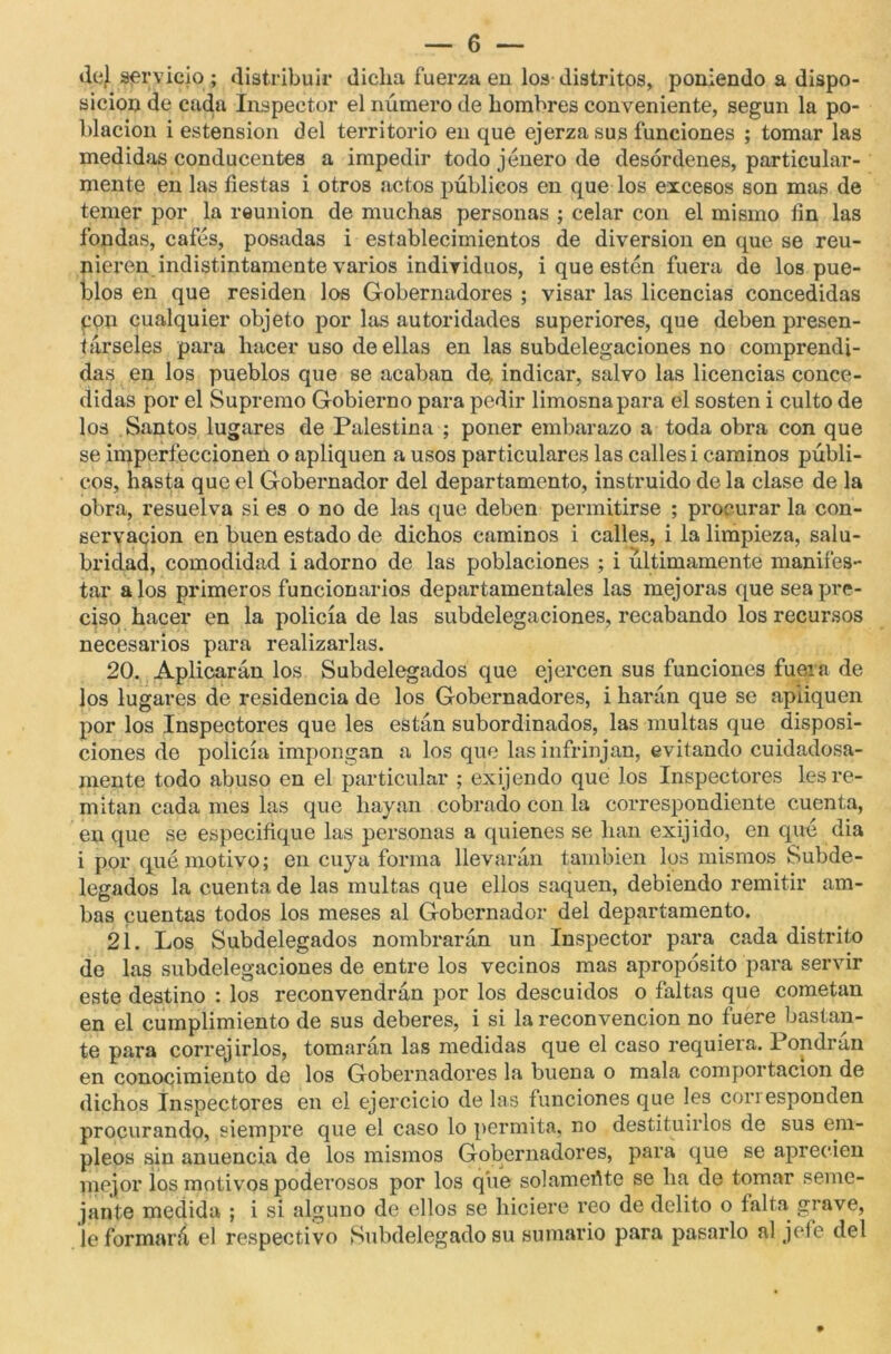 del servicio ; distribuir dicha fuerza en los distritos, poniendo a dispo- sición de cada Inspector el número de hombres conveniente, según la po- blación i estension del territorio en que ejerza sus funciones ; tomar las medidas conducentes a impedir todo jenero de desórdenes, particular- mente en las fiestas i otros actos públicos en que los excesos son mas de temer por la reunión de muchas personas ; celar con el mismo fin las fondas, cafés, posadas i establecimientos de diversión en que se reu- nieren indistintamente varios individuos, i que estén fuera de los pue- blos en que residen los Gobernadores ; visar las licencias concedidas pon cualquier objeto por las autoridades superiores, que deben presen- társeles para hacer uso de ellas en las subdelegaciones no comprendi- das en los pueblos que se acaban de, indicar, salvo las licencias conce- didas por el Supremo Gobierno para pedir limosna para el sosten i culto de los Santos lugares de Palestina ; poner embarazo a toda obra con que se imperfeccionen o apliquen a usos particulares las calles i caminos públi- cos, hasta que el Gobernador del departamento, instruido de la clase de la obra, resuelva si es o no de las que deben permitirse ; procurar la con- servación en buen estado de dichos caminos i calles, i la limpieza, salu- bridad, comodidad i adorno de las poblaciones ; i últimamente manifes- tar a los primeros funcionarios departamentales las mejoras que sea pre- ciso hacer en la policía de las subdelegaciones, recabando los recursos necesarios para realizarlas. 20. Aplicarán los Subdelegados que ejercen sus funciones fuera de los lugares de residencia de los Gobernadores, i harán que se apliquen por los Inspectores que les están subordinados, las multas que disposi- ciones do policía impongan a los que las infrinjan, evitando cuidadosa- mente todo abuso en el particular ; exijendo qué los Inspectores les re- mitan cada mes las que hayan cobrado con la correspondiente cuenta, en que se especifique las personas a quienes se han exijido, en qué dia i por qué motivo; en cuya forma llevarán también los mismos Subde- legados la cuenta de las multas que ellos saquen, debiendo remitir am- bas cuentas todos los meses al Gobernador del departamento. 21. Los Subdelegados nombrarán un Inspector para cada distrito de las subdelegaciones de entre los vecinos mas apropósito para servir este destino : los reconvendrán por los descuidos o faltas que cometan en el cumplimiento de sus deberes, i si la reconvención no fuere bastan- te para corregirlos, tomarán las medidas que el caso requiera. Pondrán en conocimiento de los Gobernadores la buena o mala comportacion de dichos Inspectores en el ejercicio de las funciones que les con esponden procurando, siempre que el caso lo permita, no destituirlos de sus em- pleos sin anuencia de los mismos Gobernadores, para que se aprecien mejor los motivos poderosos por los que solamerite se ha de tomar seme- jante medida ; i si alguno de ellos se hiciere reo de delito o falta grave, le formará el respectivo Subdelegado su sumario para pasarlo al jefe del