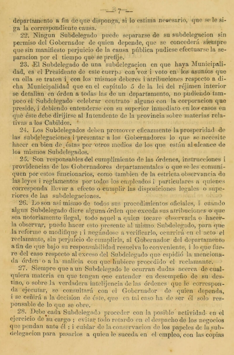 departamento a fin de (pie disponga, si lo estima necesario, que se le si- ga la correspondiente causa. 22. Ningún Subdelegado puede separarse de su subdelegaron sin permiso del Gobernador de quien depende, que se conceden! siempre que sin manifiesto perjuicio de la causa pública pudiese efectuársela se- paración por el tiempo que se prefije. 23. El Subdelegado de una subdelegacion en que haya Municipali- dad, es el Presidente de este cuerpo con voz i voto en los asuntos que en olla se traten i con los mismos deberes i atribuciones respecto a di- cha Municipalidad que en el capítulo 5 de la lei del réjimen interior se detallan en orden a todas las de un departamento, no pudiendo tam- poco el Subdelegado celebrar contrato alguno con la corporación que preside, i debiendo entenderse con su superior inmediato en los1 casos en qué éste debe dirijirse al Intendente de la provincia sobre materias rela- tivas a los Cabildos. ' 24. Los Subdelegados deben promover eficazmente la prosperidad de las subdelegaciones i presentar a los Gobernadores lo que no. necesite hacer en bien de éstas por otros medios de los que están al •alcance de los mismos Subdelegados. 25. Son responsables del cumplimiento de las ordenes, instrucciones i providencias de los Gobernadores departamentales o que se les comuni- quen por estos funcionarios, como también de la estricta observancia de las leyes i reglamentos por todos los empleados i particulares a quienes corresponda llevar a efecto o cumplir las disposiciones legales o supe- riores de las subdelegue iones. 26. Lo son así mismo de todos sus procedimientos oficiales, i cuando algún Subdelegado diere alguna orden que exceda sus atribuciones o que sea notoriamente ilegal, todo aquel a quien tocare observarla o hacer- la observar, puedo hacer esto presente al mismo Subdelegado, para que la reforme o modifique ; i negándose a verificarlo, ocurrirá en el acto el reclamante, sin perjuicio de cumplirla, al Gobernador del departamento a fin de que bajo su responsabilidad resuelva lo conveniente, i lo que fue- re del caso respecto al exceso del Subdelegado que espidió la menciona- da orden o a la malicia con que hubiere procedido el reclamante. 27. Siempre que a un Subdelegado le ocurran dudas acerca de cual- quiera materia en que tengan que entender en desempeño de su des- tino, o sobre la verdadera intelijencía de las órdenes que le correspon- da ejecutar, se consultará con el Gobernador de quien dependa, i se ceñirá a la decisión de éste, que en tai caso ha de ser él solo res- ponsable de lo que se obre. 28. Debelada Subdelegado proceder con la posible actividad- en el ejercicio de su cargo ; evitar todo retardo en el despacho de los negocios que pendan ante él ; i cuidar de la conservación de los papeles de la sub- delegacion para pasarlos a quien le suceda en el empleo, con las copias