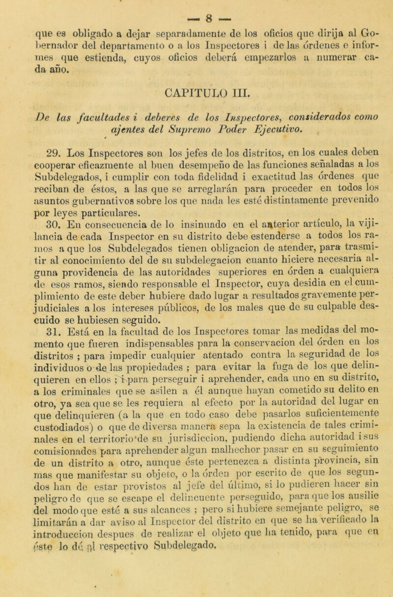 que es obligado a dejar separadamente de los oficios que dirija al Go- bernador del departamento o a los Inspectores i délas órdenes e infor- mes que estienda, cuyos oficios deberá empezarlos a numerar ca- da año. CAPITULO III. J)e las facultades i deberes de los Inspectores, considerados como ajenies del Supremo Poder Ejecutivo. 4 29. Los Inspectores son los jefes de los distritos, en los cuales deben cooperar eficazmente al buen desempeño de las funciones señaladas a los Subdelegados, i cumplir con toda fidelidad i exactitud las órdenes que reciban de éstos, a las que se arreglarán para proceder en todos los asuntos gubernativos sobre los que nada les esté distintamente prevenido por leyes particulares. 30. En consecuencia de lo insinuado en el anterior artículo, la viji- lancia de cada Inspector en su distrito debe estenderse a todos los ra- mos a que los Subdelegados tienen obligación de atender, para trasmi- tir al conocimiento del de su subdelegacion cuanto hiciere necesaria al- guna providencia de las autoridades superiores en orden a cualquiera de esos ramos, siendo responsable el Inspector, cuya desidia en el cum- plimiento de este deber hubiere dado lugar a resultados gravemente per- judiciales a los intereses públicos, de los males que de su culpable des- cuido se hubiesen seguido. 31. Está en la facultad de los Inspectores tomar las medidas del mo- mento que fueren indispensables para la conservación del orden en los distritos ; para impedir cualquier atentado contra la seguridad de los individuos o de las propiedades ; para evitar la fuga de los que delin- quieren en ellos ; i para perseguir i aprehender, cada uno en su distrito, a los criminales que se asilen a él aunque hayan cometido su delito en otro, ya sea que se les requiera al efecto por la autoridad del lugar en que delinquieren (a la que en todo caso debe pasarlos suficientemente custodiados) o que de diversa manera sepa la existencia de tales crimi- nales en el territorio’de su jurisdicción, pudiendo dicha autoridad i sus comisionados para aprehender algún malhechor pasar en su seguimiento de un distrito a otro, aunque este pertenezca a distinta provincia, sin mas que manifestar su objeto, o la orden por escrito de que los segun- dos han de estar provistos al jefe del ultimo, si lo pudieren hacer sin peligro de que se escape el delincuente perseguido, para que los ausilie del modo que esté a sus alcances ; pero si hubiere semejante peligro, se limitarán a dar aviso al Inspector del distrito en que se ha verificado la introducción después de realizar el objeto que ha tenido, para que en pst,e lo dé í)l respectivo Subdelegado.