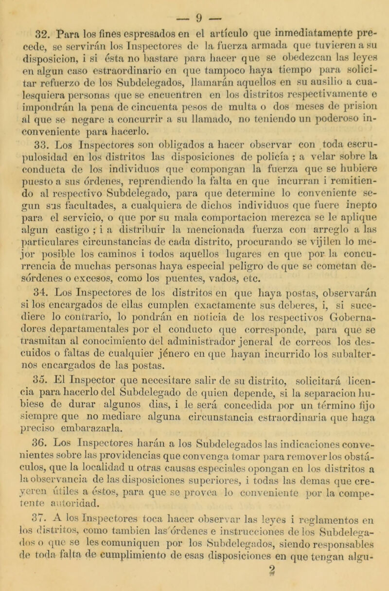 32. Para los fines espresados en el artículo que inmediatamente pre- cede, se servirán los Inspectores de la fuerza armada que tuvieren a su disposición, i si ésta no bastare para hacer que se obedezcan las leyes en algún caso estraordinario en que tampoco haya tiempo para solici- tar refuerzo do los Subdelegados, llamarán aquellos en su ausilio a cua- lesquiera personas que se encuentren en los distritos respectivamente o impondrán la pena de cincuenta pesos de multa o dos meses de prisión al que se negare a concurrir a su llamado, no teniendo un poderoso in- conveniente para hacerlo. 33. Los Inspectores son obligados a hacer observar con toda escru- pulosidad en los distritos las disposiciones de policía ; a velar sobre la conducta de los individuos que compongan la fuerza que se hubiere puesto a sus ordenes, reprendiendo la falta en que incurran i remitien- do al respectivo Subdelegado, para que determine lo conveniente se- gún sus facultades, a cualquiera de dichos individuos que fuere inepto para el servicio, o que por su mala comportacion merezca se le aplique algún castigo ; i a distribuir la mencionada fuerza con arreglo a las particulares circunstancias de cada distrito, procurando se vijilen lo me- jor posible los caminos i todos aqutdlos lugares en que por la concu- rrencia de muchas personas haya especial peligro de que se cometan de- sórdenes o excesos, como los puentes, vados, etc. 34. Los Inspectores de los distritos en que haya postas, observarán si los encargados de ellas cumplen exactamente sus deberes, i, si suce- diere lo contrario, lo pondrán en noticia de los respectivos Goberna- dores departamentales por el conducto que corresponde, para que se trasmitan al conocimiento del administrador jeneral de correos los des- cuidos o faltas de cualquier jénero en que hayan incurrido los subalter- nos encargados de las postas. 35. El Inspector que necesitare salir de su distrito, solicitará licen- cia para hacerlo del Subdelegado de quien depende, si la separación hu- biese de durar algunos dias, i le será concedida por un término fijo siempre que no mediare alguna circunstancia estraordinaria que haga preciso embarazarla. 36. Los Inspectores harán a los Subdelegados las indicaciones conve- nientes sobre las providencias que convenga tomar para removerlos obstá- culos, que la localidad u otras causas especiales opongan en los distritos a la observancia de las disposiciones superiores, i todas las demas que cre- yeren útiles a éstos, para que se provea lo conveniente por la compe- tente autoridad. 37. A los Inspectores toca hacer observar las leyes i reglamentos en los distritos, como también las órdenes e instrucciones délos Subdelega- dos o que se les comuniquen por los Subdelegados, siendo responsables de toda falta de cumplimiento de esas disposiciones en que tengan algu-