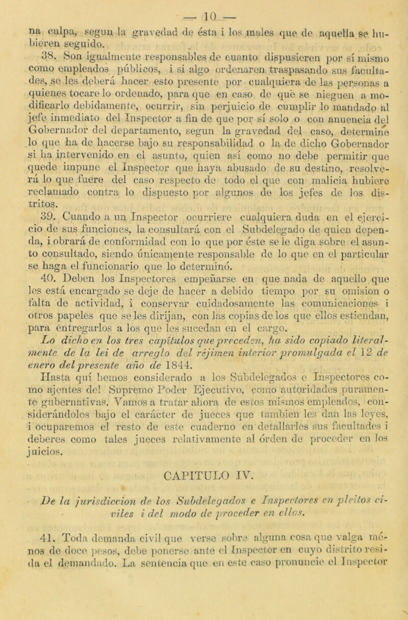 na culpa, según la gravedad de esta i los males que de aquella se hu- bieren seguido. 38. Son igualmente responsables de cuanto dispusieren por sí mismo como empleados públicos, i si algo ordenaren traspasando sus faculta- des, se les deberá hacer esto presente por cualquiera de las personas a quienes tocare lo ordenado, para que en cuso de que se nieguen a mo- dificarlo debidamente, ocurrir, sin perjuicio de cumplir lo mandado al jefe inmediato del Inspector a fin de que por sí solo o con anuencia del Gobernador del departamento, según la gravedad del caso, determine lo que ha de hacerse bajo su responsabilidad o la de dicho Gobernador si ha intervenido en el asunto, quien así como no debe permitir que quede impune el Inspector que haya abusado de su destino, resolve- rá lo que fuere del caso respecto de todo el que con malicia hubiere reclamado contra lo dispuesto por algunos de los jefes de los dis- tritos. 39. Cuando a un Inspector ocurriere cualquiera duda en el ejerci- cio de sus funciones, la consultará con el Subdelegado de quien depen- da, i obrará de conformidad con lo que por éste se le diga sobre el asun- to consultado, siendo únicamente responsable de lo que en el particular se haga el funcionario que lo determinó. 40. Deben los Inspectores empeñarse en que nada de aquello que les está encargado se deje de hacer a debido tiempo por su omisión o falta de actividad, i conservar cuidadosamente las comunicaciones i otros papeles que seles dirijan, con Jas copias de los que ellos estiendan, para entregarlos a los que les sucedan en el cargo. Lo dicho en los tres capítulos que preceden, ha sido copiado literal- mente de la lei de arreglo del réjimen interior promulgada el 12 de enero del presente año de 1844. Hasta quí hemos considerado a los Subdelegados e Inspectores co- mo ajentes del Supremo Poder Ejecutivo, como autoridades puramen- te gubernativas. Vamos a tratar ahora de estos mismos empleados, con- siderándolos bajo el carácter de jueces que también les dan las leyes, i ocuparemos el resto de este cuaderno en detallarles sus facultades i deberes como tales jueces relativamente al orden de proceder en los juicios. CAPITULO IV. De la jurisdicción de los Subdelegados e Inspectores en pleitos ci- viles i del modo de proceder en ellos. 41. Toda demanda civil que verse sobre alguna cosa que valga me- nos de doce pesos, debe ponerse ante el Inspector en cuyo distrito resi- da el demandado. La sentencia que en este caso pronuncie el Inspector