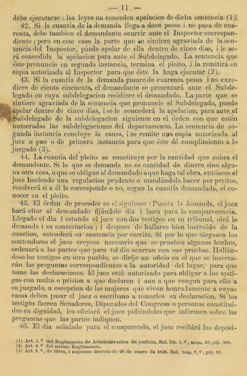 debe ejecutarse : las leyes no conceden apelación de dicha sentencia (1)'. 42. Si la cuantía de la demanda llega a doce pesos i no pasa de cua- renta, debe también el demandante ocurrir ante el Inspector correspon- diente ; pero en este caso la parte que se sintiere agraviada de la sen- tencia del Inspector, puede apelar de ella dentro de cinco dias, i le se- rá concedida la apelación para ante el Subdelegado. La sentencia que este pronuncie en segunda instancia, termina el pleito, i la remitirá en copia autorizada al Inspector para que éste la haga ejecutar (2). 43. Si la cuantía de la demanda pasare de cuarenta pesos i no exce- diere de ciento cincuenta, el demandante se presentará ante el Subde- legado en cuya subdelegaron residiere el demandado. La parte que se sintiere agraviada de la sentencia que pronuncie el Subdelegado, puede apelar dentro de cinco dias, i se le concederá la apelación, para ante el Subdelegado de la subdelegacion siguiente en el orden con que estén numeradas las subdelegaciones del departamento. La sentencia de se- gunda instancia concluye la causa, i se remite una copia autorizada al juez a quo o de primera instancia para que éste dé cumplimiento a lo juzgado (3). 44. La cuantía del pleito se constituye por la cantidad que cobra el demandante. Si lo que se demanda no es cantidad de dinero sino algu- na otra cosa, o que se obligue al demandado a que haga tal obra, entonces el juez haciendo una regulación prudente o mandándola hacer por peritos, resolverá si a él le corresponde o no, según la cuantía demandada, el co- nocer en el pleito. 45. El orden de proceder es el siguiente : Puesta la demanda, el juez hará citar al demandado fijándole dia i hora para la comparecencia. Llegado el dia i estando el juez con dos testigos en su tribunal, oirá la demanda i su contestación ; i después de hallarse bien instruido de la cuestión, estenderá su sentencia por escrito. Si por lo que alegasen los contendores el juez creyese necesario que se prueben algunos hechos, ordenará a las partes que para tal dia ocurran con sus pruebas. Hallán- dose los testigos en otro pueblo, se dirije un oficio en el que se inserta- rán las preguntas correspondientes a la autoridad del lugar, para que tome las declaraciones. El juez está autorizado para obligar a los testi- gos con multa o prisión a que declaren i aun a que vengan para ello a su juzgado, a escepcion de las mujeres que viven honradamente a cuyas casa* deben pasar el juez o escribano a tomarles su declaración. Si los testigos fueren Senadores, Diputados del Congreso o personas constitui- das en dignidad, les oficiará el juez pidiéndoles que informen sobre las preguntas que las partes indiquen. 46. El dia señalado para el comparendo, el juez recibirá las deposi- (1) Art. l.° del Reglamento de Administración de justicia, Bol. lib. l.°, núm. 27, páj. 288. (2) Art. 2. ° del mismo Reglamento. (3) Art. 2. ©, de idem, i supremo decreto de 2(5 de enero de 1836. Bol. tom. 7. °, páj. 20.