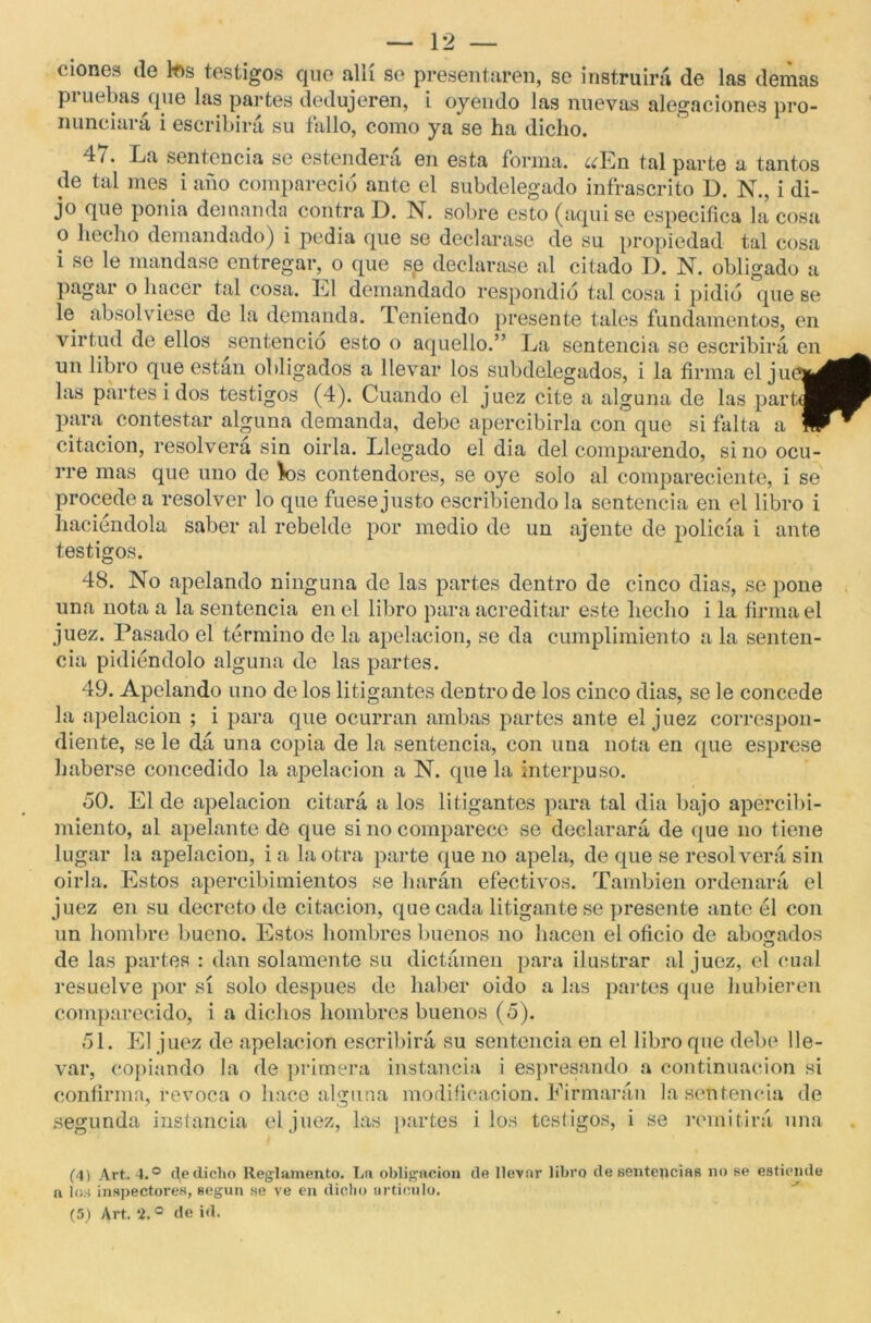 ciones de tes testigos que allí se presentaren, se instruirá de las demas pi uebas que las partes dedujeren, i oyendo las nuevas alegaciones pro- nunciará i escribirá su fallo, como ya se ha dicho. 4/. La sentencia se estendera en esta forma. ¿¿En tal parte a tantos de tal mes i año compareció ante el subdelegado infrascrito D. N., i di- jo que ponía demanda contra D. N. sobre esto (aquise especifica la cosa 0 hecho demandado) i pedia que se declarase de su propiedad tal cosa 1 se le mandase entregar, o que se declarase al citado D. N. obligado a pagar o hacer tal cosa. Él demandado respondió tal cosa i pidió que se le absolviese de la demanda. Teniendo presente tales fundamentos, en virtud de ellos sentencio esto o aquello.” La sentencia se escribirá en un libro que están obligados a llevar los subdelegados, i la firma el juei^ las partes i dos testigos (4). Cuando el juez cite a alguna de las partáj para contestar alguna demanda, debe apercibirla con que si falta a fP citación, resolverá sin oirla. Llegado el dia del comparendo, sino ocu- rre mas que uno de tes contendores, se oye solo al compareciente, i se procede a resolver lo que fuese justo escribiendo la sentencia en el libro i haciéndola saber al rebelde por medio de un ájente de policía i ante testigos. 48. No apelando ninguna de las partes dentro de cinco dias, se pone una nota a la sentencia en el libro para acreditar este hecho i la firma el juez. Pasado el término do la apelación, se da cumplimiento a la senten- cia pidiéndolo alguna de las partes. 49. Apelando uno de los litigantes dentro de los cinco dias, se le concede la apelación ; i para que ocurran ambas partes ante el juez correspon- diente, se le dá una copia de la sentencia, con una nota en que esprese haberse concedido la apelación a N. que la interpuso. 50. El de apelación citará a los litigantes para tal dia bajo apercibi- miento, al apelante de que si no comparece se declarará de que no tiene lugar la apelación, i a la otra parte que no apela, de que se resolverá sin oirla. Estos apercibimientos se harán efectivos. También ordenará el juez en su decreto de citación, que cada litigante se presente ante él con un hombre bueno. Estos hombres buenos no hacen el oficio de abobados o de las partes : dan solamente su dictámen para ilustrar al juez, el cual resuelve por sí solo después de haber oido a las partes que hubieren comparecido, i a dichos hombres buenos (5). 51. El juez de apelación escribirá su sentencia en el libro que debe lle- var, copiando la de primera instancia i espresando a continuación si confirma, revoca o hace alguna modificación. Firmarán la sentencia de segunda instancia el juez, las partes i los testigos, i se remitirá una (4) Art. 4.° de dicho Reglamento. Lo obligación do llevnr libro de sentencias no se estiende n los inspectores, según se ve en dicho articulo.
