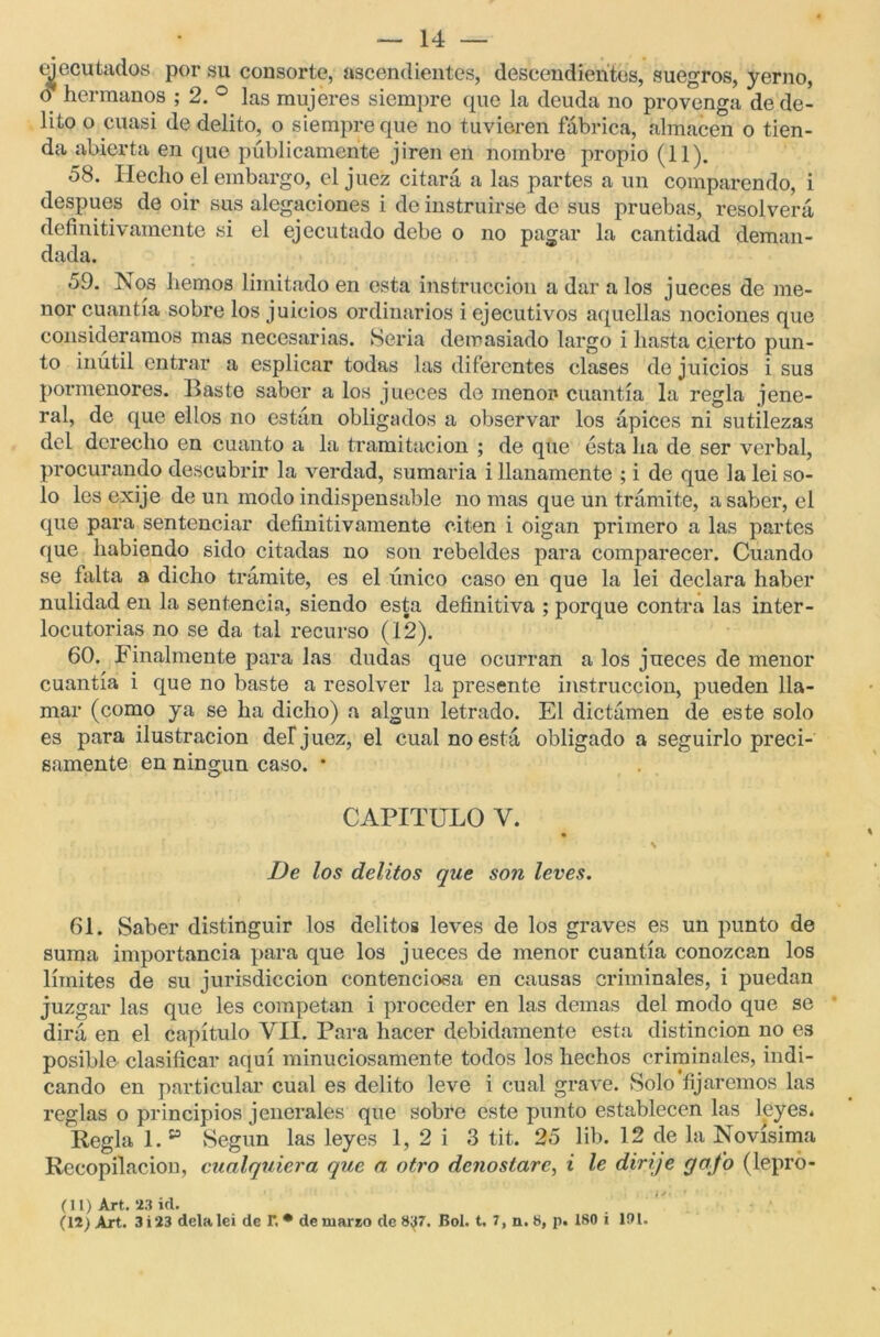 ejecutados por su consorte, ascendientes, descendientes, suegros, yerno, o hermanos ; 2. ° las mujeres siempre que la deuda no provenga de de- lito o cuasi de delito, o siempre que no tuvieren fábrica, almacén o tien- da abierta en que públicamente jiren en nombre propio (11). 58. Hecho el embargo, el juez citará a las partes a un comparendo, i después de oir sus alegaciones i de instruirse de sus pruebas, resolverá definitivamente si el ejecutado debe o no pagar la cantidad deman- dada. 59. Nos hemos limitado en esta instrucción a dar a los jueces de me- nor cuantía sobre los juicios ordinarios i ejecutivos aquellas nociones que consideramos mas necesarias. Seria demasiado largo i hasta cierto pun- to inútil entrar a esplicar todas las diferentes clases de juicios i sus pormenores. Baste saber a los jueces de menor cuantía la regla jene- ral, de que ellos no están obligados a observar los ápices ni sutilezas del derecho en cuanto a la tramitación ; de que ésta ha de ser verbal, procurando descubrir la verdad, sumaria i llanamente ; i de que la lei so- lo les exije de un modo indispensable no mas que un trámite, a saber, el que para sentenciar definitivamente citen i oigan primero a las partes que habiendo sido citadas no son rebeldes para comparecer. Cuando se falta a dicho trámite, es el único caso en que la lei declara haber nulidad en la sentencia, siendo esta definitiva ; porque contra las inter- locutores no se da tal recurso (12). 60. Finalmente para las dudas que ocurran a los jueces de menor cuantía i que no baste a resolver la presente instrucción, pueden lla- mar (como ya se ha dicho) a algún letrado. El dictámen de este solo es para ilustración del1 juez, el cual no está obligado a seguirlo preci- samente en ningún caso. * O CAPITULO Y. \ De los delitos que son leves. 61. Saber distinguir los delitos leves de los graves es un punto de suma importancia para que los jueces de menor cuantía conozcan los límites de su jurisdicción contenciosa en causas criminales, i puedan juzgar las que les competan i proceder en las demas del modo que se dirá en el capítulo VII. Para hacer debidamente esta distinción no es posible- clasificar aquí minuciosamente todos los hechos criminales, indi- cando en particular cual es delito leve i cual grave. Solo fijaremos las reglas o principios jenerales que sobre este punto establecen las leyes* Regla 1. v Según las leyes 1, 2 i 3 tit. 25 lib. 12 de la Novísima Recopilación, cualquiera que a. otro denostare, i le dirije gafo (lepro- (11) Art. 23 id. (12) Art. 3 i 23 déla lei de r, * de mareo de 8^7. Bol. t. 7, n. 8, p. 180 i 191.