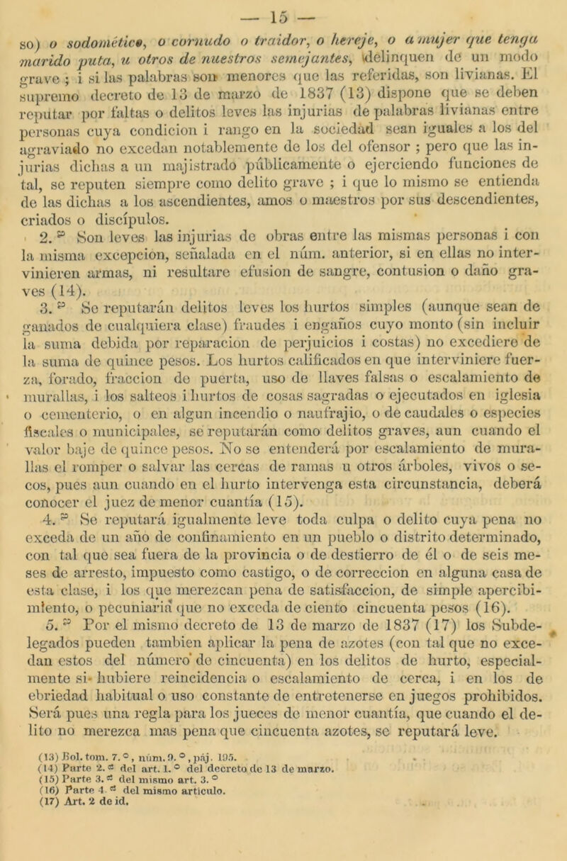 — la- yo ) o sodométic«, o cornudo o traidor, o hereje, o a mujer (fue tenga marido puta, u otros de nuestros semejantes, delinquen (le un modo grave ; i si las palabras son menores que las referidas, son livianas. El supremo decreto de lo de marzo de 1837 (13) dispone que se deben reputar por faltas o delitos leves las injurias de palabras livianas entre personas cuya condición i rango en la sociedad sean iguales a los del agraviado no excedan notablemente de los del ofensor ; pero que las in- jurias dichas a un majistrado públicamente o ejerciendo funciones de tal, se reputen siempre como delito grave ; i que lo mismo se entienda do las dichas a los ascendientes, amos o maestros por sus descendientes, criados o discípulos. 2.15 Son leves las injurias de obras entre las mismas personas i con la misma excepción, señalada en el núm. anterior, si en ellas no inter- vinieren armas, ni resultare efusión de sangre, contusión o daño gra- ves (14). 3. p Se reputarán delitos leves los hurtos simples (aunque sean de ganados de cualquiera clase) fraudes i engaños cuyo monto (sin incluir la suma debida por reparación de perjuicios i costas) no excediere de la suma de quince pesos. Los hurtos calificados en que interviniere fuer- za, forado, fracción de puerta, uso de llaves falsas o escalamiento de murallas, i los salteos i hurtos de cosas sagradas o ejecutados en iglesia o cementerio, o en algún incendio o naufrajio, o de caudales o especies fiscales o municipales, se reputarán como delitos graves, aun cuando el valor baje de quince pesos. No se entenderá por escalamiento de mura- llas el romper o salvar las cercas de ramas u otros árboles, vivos o se- cos, pues aun cuando en el hurto intervenga esta circunstancia, deberá conocer el juez de menor cuantía (15). 4. p He reputará igualmente leve toda culpa o delito cuya pena no exceda de un año de confinamiento en un pueblo o distrito determinado, con tal que sea fuera de la provincia o de destierro de él o de seis me- ses de arresto, impuesto como castigo, o de corrección en alguna casa de esta clase, i los que merezcan pena de satisfacción, de simple apercibi- miento, o pecuniaria que no exceda de ciento cincuenta pesos (16). o. p Por el mismo decreto de 13 de marzo de 1837 (17) los Subde- legados pueden también aplicar la pena de azotes (con tal que no exce- dan estos del número* de cincuenta) en los delitos de hurto, especial- mente si- hubiere reincidencia o escalamiento de cerca, i en los de ebriedad habitual o uso constante de entretenerse en juegos prohibidos. Será pues una regla para los jueces de menor cuantía, que cuando el de- lito no merezca mas pena que cincuenta azotes, se reputará leve. (13) Bol. tom. 7. o, núm. 0. ®, páj. líí.'í. (14) Parte 2.a del art. 1.® del decreto de 13 de marzo. (15) Parte 3. a del mismo art. 3. ° (16) Parte 4 rt del mismo artículo.