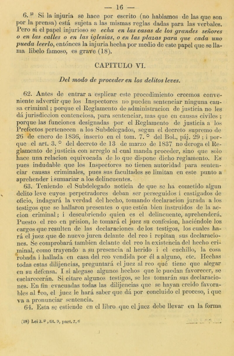 6. y Si la injuria se hace por escrito (no hablamos ele las que son por la prensa) está sujeta a las mismas reglas dadas para las verbales. Pero si el papel injurioso se echa en las casas de los grandes señores o en las calles o en las iglesias, o en las plazas para que cada uno pueda leerlo, entonces la injuria hecha por medio de este papel que se lla- ma libelo famoso, es grave (18). CAPITULO VI. Del modo de proceder en los delitos leves. 62. Antes de entrar a esplicar este procedimiento creemos conve- niente advertir que los Inspectores no pueden sentenciar ninguna cau- sa criminal; porque el Reglamento de administración de justicia no les dá jurisdicción contenciosa, para sentenciar, mas que en causas civiles ; porque las funciones designadas por el Reglamento de justicia a los Prefectos pertenecen a los Subdelegados, según el decreto supremo de 26 de enero de 1836, inserto en el tom. 7. ° del Bol., páj. 29 ; i por- que el art. 3.° del decreto de 13 de marzo de 1837 no deroga el Re- glamento de justicia con arreglo al cual manda proceder, sino que solo hace una relación equivocada de lo que dispone dicho reglamento. Es pues indudable que los Inspectores no tienen autoridad para senten- ciar causas criminales, pues sus facultades se limitan en este punto a aprehender i sumariar a las delincuentes. 63. Teniendo el Subdelegado noticia de que se ha cometido algún delito leve cuyos perpetradores deban ser perseguidos i castigados de oficio, indagará la verdad del hecho, tomando declaración jurada ales testigos que se hallaron presentes o que estén bien instruidos de la ac- ción criminal; i descubriendo quien es el delincuente, aprehenderá. Puesto el reo en prisión, le tomará el juez su confesión, haciéndole los cargos que resulten de las declaraciones de los testigos, los cuales ha- rá el juez que de nuevo juren delante del reo i repitan sus declaracio- nes. Se comprobará también delante del reo la existencia del hecho cri- minal, como trayendo a su presencia al herido i el cuchillo, la cosa robada i hallada en casa del reo vendida por él a alguno, etc. Hechas todas estas dilijencias, preguntará el juez al reo qué tiene que alegar en su defensa. I si alegase algunos hechos que le puedan favorecer, se esclarecerán. Si citare algunos testigos, se les tomarán sus declaracio- nes. En fin evacuadas todas las dilijencias que se hayan creido favora- bles «d feo, el juez le hará saber que dá por concluido el proceso, i que va a pronunciar sentencia. 64. Esta se estiende en el libro que el juez debe llevar en la forma (18) Lei 3. , tit.!), parí. 7.« )