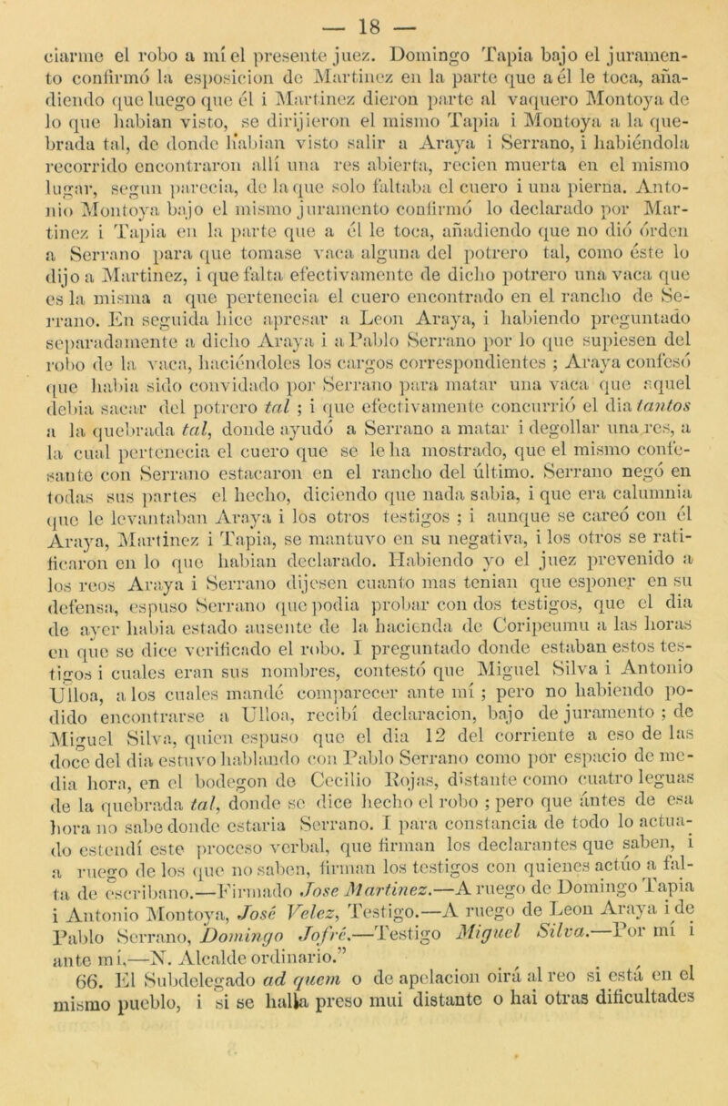 ciarme el robo a miel presente juez. Domingo Tapia bajo el juramen- to confirmó la esposicion de Martínez en la parte que a él le toca, aña- diendo que luego que él i Martínez dieron parte al vaquero Montoya de lo que habían visto, se dirijieron el mismo Tapia i Montoya a la que- brada tal, de donde liabian visto salir a Araya i Serrano, i habiéndola recorrido encontraron allí una res abierta, recien muerta en el mismo lugar, según parecía, de laque solo faltaba el cuero i una pierna. Anto- nio Montoya bajo el mismo juramento confirmó lo declarado por Mar- tínez i Tapia en la parte que a él le toca, añadiendo que no dio orden a Serrano para que tomase vaca alguna del potrero tal, como éste lo dijo a Martínez, i que falta efectivamente de dicho potrero una vaca que es la misma a que pertenecía el cuero encontrado en el rancho de Se- rrano. En seguida hice apresar a León Araya, i habiendo preguntado separadamente a dicho Araya i a Pablo Serrano por lo que supiesen del robo de la vaca, haciéndoles los cargos correspondientes ; Araya confesó que había sido convidado por Serrano para matar una vaca que aquel debía sacar del potrero tal ; i que efectivamente concurrió el dia tantos a la quebrada tal, donde ayudó a Serrano a matar i degollar una res, a la cual pertenecía el cuero que se leba mostrado, que el mismo confe- sante con Serrano estacaron en el rancho del último. Serrano negó en todas sus partes el hecho, diciendo que nada sabia, i que era calumnia (pie le levantaban Araya i los otros testigos ; i aunque se careó con él Araya, Martinez i Tapia, se mantuvo en su negativa, i los otros se rati- ficaron en lo que habían declarado. Habiendo yo el juez prevenido a los reos Araya i Serrano dijesen cuanto mas tenían que esponer en su defensa, es puso Serrano que podía probar con dos testigos, que el dia de ayer liabia estado ausente de la hacienda de Coripeumu a las horas en que se dice verificado el robo. 1 preguntado donde estaban estos tes- tigos i cuales eran sus nombres, contestó que Miguel Silva i Antonio Ulloa, a los cuales mandé comparecer ante mí ; pero no habiendo po- dido encontrarse a Ulloa, recibí declaración, bajo de juramento ; de Miguel Silva, quien espuso que el dia 12 del corriente a eso de las doce del dia estuvo hablando con Pablo Serrano como por espacio de me- dia hora, en el bodegón de Cecilio Rojas, distante como cuatro leguas de la quebrada tal, donde se dice hecho el robo ; pero que antes de esa hora no sabe donde estaría Serrano. I para constancia de todo lo actua- do estendí este proceso verbal, que firman los declarantes que saben, i a ruego de los que no saben, firman los testigos con quienes actúo a fal- ta de escribano.—Firmado Tose. Martinez.—A ruego de Domingo Tapia i Antonio Montoya, José Velez, Testigo.—A ruego de León Araya i de Pablo Serrano, Domingo Jofré.—Testigo Miguel Silva. 1 or mi i antemí,—N. Alcalde ordinario.” < 1 66. El Subdelegado ad quem o de apelación oirá al reo si esta en el mismo pueblo, i si se halla preso mui distante o hai otras dificultades
