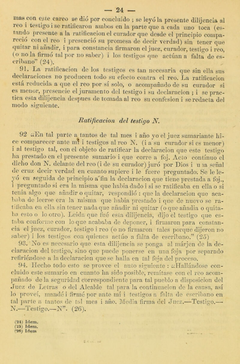 mas cón este careo se dio por concluido ; se leyóla presente dilijencia al reo i testigo i se ratificaron ambos en la parte que a cada uno toca (es- tando presente a la ratificación el curador que desde el principio compa- reció con el reo i presenció su promesa de decir verdad) sin tener que quitai ni añadir, i para constancia firmaron el juez, curador, testigo i reo, (o ñola firmó tal por no saber) i los testigos que actúan a falta de es- cribano” (24). 91. La ratificación de los testigos es tan necesaria que sin ella sus declaraciones no producen todo su efecto contra el reo. La ratificación esta reducida a que el reo por sí solo, o acompañado de su curador si es menor, presencie el juramento del testigo i su declaración ; i se prac- tica esta dilijencia después de tomada al reo su confesión i se redacta del modo siguiente. Ratificación del testigo N. 92 ííLn tal parte a tantos de tal mes i año yo ol juez sumariante hi- ce comparecer ante mi i testigos al reo N. (i a su curador si es menor) i al testigo tal, con el objeto de ratificar la declaración que este testigo ha prestado en el presente sumario i que corre a foj. Acto continuo el dicho don X. delante del roo (i de su curador) juró por Dios i u ía señal de cruz decir verdad en cuanto supiere i le fuere preguntado-. Se le le- yó en seguida de principio a'fin la declaración que tiene prestada a foj., i preguntado si era la misma que habia dado i si se ratificaba en ella o si tenia algo que añadir o quitar, respondió : que la declaración que aca- baba de leerse era la misma que había prestado i que de nuevo se ra- tificaba en ella sin tener nada que añadir ni quitar (oqueañadia o quita- ba esto o lo otro). Leída que fue esta dilijencia, dijo el testigo que es- taba conforme con loque acababa de deponer, i firmaron para constan- cia el juez, curador, testigo i reo (o no firmaron tales porque dijeron no saber) i los testigos con quienes actúo a falta de escribano.” (2o) 93. No es necesario que esta dilijencia se ponga al márjen de la de- claración del testigo, sino que puede ponerse en una foja por separado refiriéndose a la declaración que se halla en tal foja del proceso. 94. Ilecho todo esto se provee el auto siguiente : ¿(Hallándose con- cluido este sumario en cuanto ha sido posible, remítase con el reo acom- pañado déla seguridad correspondiente para tal pueblo a disposición del Juez de Letras o del Alcalde tal para la continuación de la causa, así lo proveí, mandé i firmé por ante mí i testigos a falta de escribano en tal parte a tantos de tal mes i año. Media firma del Juez.—Testigo.—• 1N -Testigo.—N”. (26). (24) Idem. (25) Idem. CMI) Idem SJ *< ■ • » U