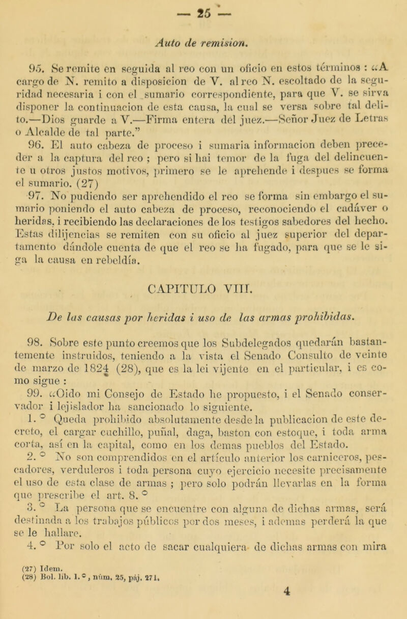 Auto de remisión. 95. Se remite en seguida al reo con un oficio en estos términos : í.A cargo de N. remito a disposición de V. aireo N. escoltado de la segu- ridad necesaria i con el sumario correspondiente, para que V. se sirva disponer la continuación de esta causa, la cual se versa sobre tal deli- to.—Dios guarde a Y.—Firma entera dél juez.—Señor Juez de Letras o Alcalde de tal parte.” 96. El auto cabeza de proceso i sumaria información deben prece- der a la captura del reo ; pero si liai temor de la luga del delincuen- te u otros justos motivos, primero se le aprehende i después se forma el sumario. (27) 97. No podiendo ser aprehendido el reo se forma sin embargo el su- mario poniendo el auto cabeza de proceso, reconociendo el cadáver o heridas, i recibiendo las declaraciones délos testigos sabedores del hecho. Estas diligencias se remiten con su oficio al juez superior del depar- tamento dándole cuenta de que el reo se ha fugado, para que se le si- ga la causa en rebeldía. CAPITULO VIH. De las causas por heridas i uso de las armas prohibidas. 98. Sobre este punto creemos que los Subdelegados quedarán bastan- temente instruidos, teniendo a la vista el Senado Consulto de veinte de marzo de 1824 (28), que es la lei vijente en el particular, i es co- mo sigue : 99. ¿íOido mi Consejo de Estado he propuesto, i el Senado conser- vador i lejislador ha sancionado lo siguiente. 1. ° Queda prohibido absolutamente desde la publicación de este de- creto, el cargar cuchillo, puñal, daga, bastón con estoque, i toda arma corta, así en la capital, como en los demas pueblos del Estado. 2. ° No son comprendidos en el artículo anterior los carniceros, pes- cadores, verduleros i toda persona cuyo ejercicio necesite precisamente el uso de esta clase de armas ; pero solo podrán llevarlas en la forma que prescribe el art. 8. ° 3. ° La persona que se encuentre con alguna de dichas armas, será destinada a los trabajos públicos por dos meses, i ademas perderá la que se le hallare. 4. ° Por solo el acto de sacar cualquiera de dichas armas con mira (27) Idem. (28) Bol. lib. 1.®, núm. 25, pnj. 271. 4