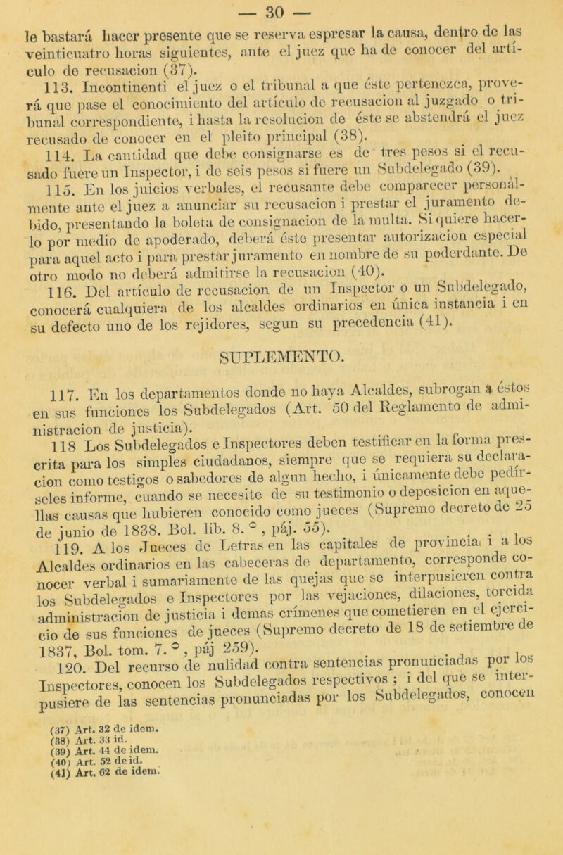 le bastará hacer presente que se reserva espresar la causa, dentro de las veinticuatro horas siguientes, ante el juez que ha de conocer del aití- culo de recusación (37). 113. Incontinenti el juez o el tribunal a que este pertenezca, prove- rá que pase el conocimiento del artículo de recusación al juzgado o ti i - Puñal correspondiente, i hasta la resolución de éstese abstendrá el juez recusado de conocer en el pleito principal (38). 114. La cantidad que debe consignarse es de tres pesos si el recu- sado fuere un Inspector, i de seis pesos si fuere un Subdelegado (39). 115. En los juicios verbales, el recusante debe comparecer personal- mente ante el juez a anunciar su recusación i prestar el juramento de- bido, presentando la boleta de consignación de la multa. Si quiere hacer- lo por medio de apoderado, deberá éste presentar autorización especial para aquel acto i para prestar juramento en nombre de su poderdante. De otro modo no deberá admitirse la recusación (40). 116. Del artículo de recusación de un Inspector o un Subdelegado, conocerá cualquiera de los alcaldes ordinarios en única instancia i en su defecto uno de los rejidores, según su precedencia (41). SUPLEMENTO. I 117 En los departamentos donde no haya Alcaldes, subrogan a estos en sus funciones los Subdelegados (Art. 50 del Reglamento de admi- nistración de justicia). 118 Los Subdelegados e Inspectores deben testiiicar en laiorma pi es- crita para los simples ciudadanos, siempre (pie se requiera su declara- ción como testigos o sabedores de algún hecho, i únicamente debe póda- seles informe, cuando se necesite de su testimonio o deposición en aque- llas causas que hubieren conocido como jueces (Supremo decreto de -o de junio de 1838. Bol. 1 ib. 8. c , páj. 5o). . . . , 119. A los Jueces de Letras en las capitales de provincial i a los Alcaldes ordinarios en las cabeceras de departamento, corresponde co- nocer verbal i sumariamente de las quejas que se interpusieren contra los Subdelegados e Inspectores por las vejaciones, dilaciones, torcida administración de justicia i demas crímenes que cometieren en el ejerci- cio de sus funciones de jueces (Supremo decreto de 18 de setiembre de 1837, Bol. tom. 7.°, páj 259). } 190 Del recurso de nulidad contra sentencias pronunciadas por los Inspectores, conocen los Subdelegados respectivos ; i del que se inter- pusiere de las sentencias pronunciadas por los Subdelegados, conocen (37) Art. 32 de idem. (38) Art. 33 id. (39) Art. 44 de idem. (40) Art. 52 de id.