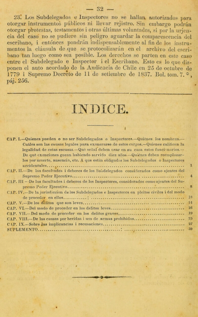 *49 tj W 23.' Los Subdelegados e Inspectores no se hallan. autorizados para otorgar instrumentos públicos ni llevar rejistro. Sin embargo podrán otorgar pYotestas, testamentos i otras últimas voluntades, si por la urjen- cía del caso no se pudiere sin peligro aguardar la comparescencia del escribano, i entonces pondrán indispensablemente al fin de los instru- mentos la cláusula de que se protocolizarán en el archivo del escri- bano tan luego como sea posible. Los derechos se parten en este caso entibe el Subdelegado e Inspector i el Escribano. Esto es lo que dis- ponen el auto acordado de la Audiencia de Chile en 25 de octubre de 1779 i Supremo Decreto de 11 de setiembre de 1837. Bol. tom. 7. °, páj. 256. i CAP. I.—Quienes pueden o no ser Subdelegados o Inspectores.—Quiénes los nombran.— Cuíiles son las causas legales para exonerarse de estes cargos.—Quienes cal ¡ficen la legalidad de estas escusas.—Qué señal deben usar en su casa estos funcionarios.— De qué exenciones gozan habiendo servido diez años.—Quiénes deben reemplazar- los por muerte, ausencia, etc. A que están obligados los Subdelegados o Inspectores accidentales 1 CAP. II.—De las facultades i deberes de los Subdelegados considerados como ajenies del Supremo Poder Ejecutivo 4 CAP. IJI - De las facultades i deberes de los Inspectores, considerados como ajenies del Su- premo Poder Ejeeutivo \ 8 CAP. IV.— De la jurisdicción délos Subdelegados e Inspectores en pleitos civiles i del modo de proceder en ellos ; 18 CAP. V.—Délos delitos que son leves ; 14 CAP. VI.—Del modo de proceder en los delitos leves 18 CAP. VII.—Del modo de proceder en los delitos graves J9 CAP. VIII.—De las causas por heridas i uso de armas prohibidas 25 CAP. IX.—Sobre Jas implicancias i recusaciones..... 27 SUPLEMENTO : 30