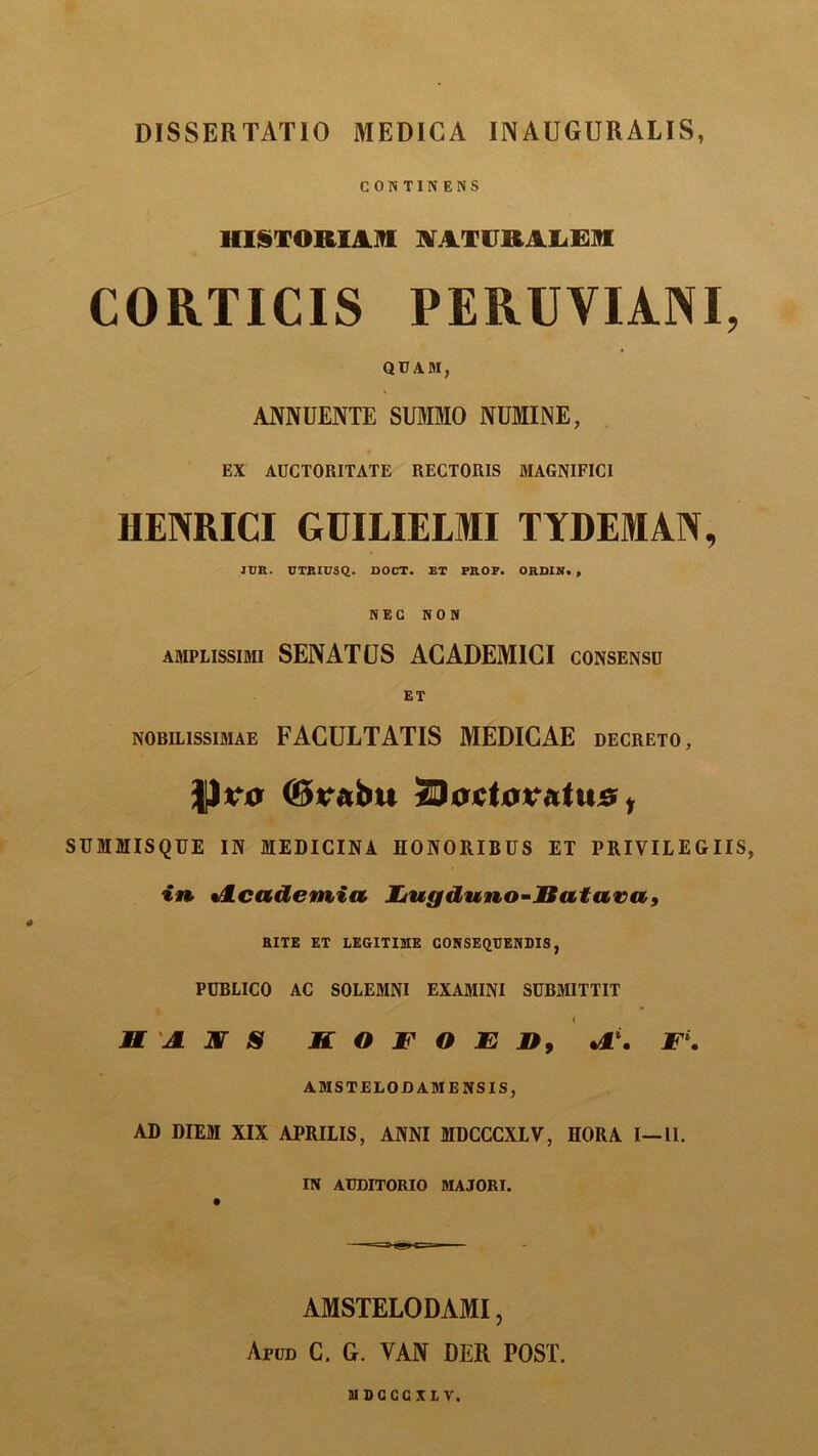 CONTINENS HISTORIAM NATURALEM CORTICIS PERUVIANI, QUAM, ANNUENTE SUMMO NUMINE, EX AUCTORITATE RECTORIS MAGNIFICI HENRICI GUILIELMI TYDEMAN, JDR. UTBIUSQ. DOCT. ET PROP. ORDIN. , NEC NON amplissimi SENATUS ACADEMICI consensu ET nobilissimae FACULTATIS MEDICAE decreto, P?0 ©rabtt ZUoetoveitus, SUMMISQUE IN MEDICINA HONORIBUS ET PRIVILEGIIS, in «Academia Lugduno-Batava, RITE ET LEGITIME CONSEQUENDIS, PUBLICO AC SOLEMNI EXAMINI SUBMITTIT H JL mr S JBT O F O E n9 Jk\ F. AMSTELOD AMENS IS, AD DIEM XIX APRILIS, ANNI MDCCCXLV, HORA I—II. IN AUDITORIO MAJORI. AMSTELODAMI, Apud C. G. YAN DER POST. MDCCCXLV.