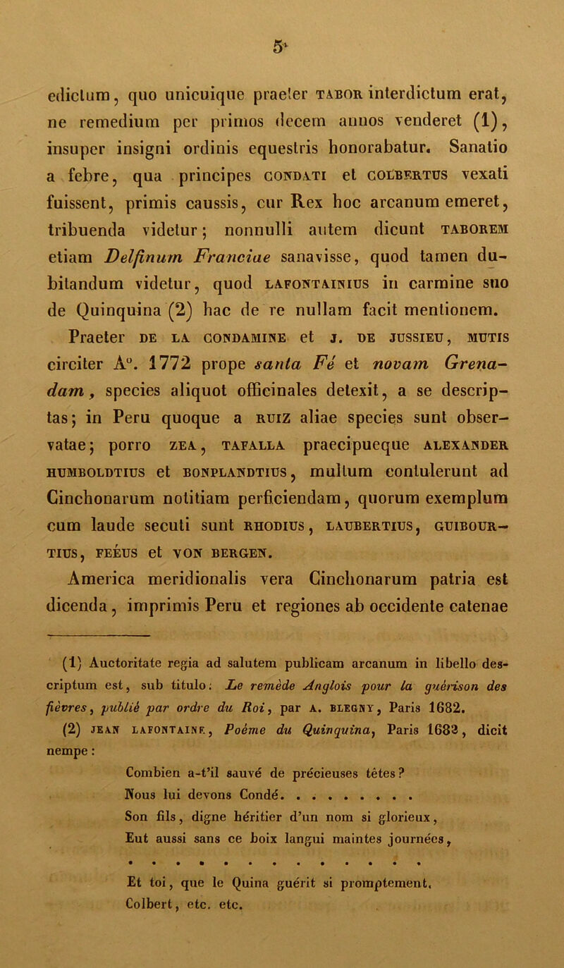 5* edictum, quo unicuique praeter tabor interdictum erat, ne remedium per primos decem annos venderet (1), insuper insigni ordinis equestris honorabatur. Sanatio a febre, qua principes conditi et coebf.rtus vexati fuissent, primis caussis, cur Rex hoc arcanum emeret, tribuenda videtur; nonnulli autem dicunt taborem etiam Delfinum Franciae sanavisse, quod tamen du- bitandum videtur, quod lafontainius in carmine suo de Quinquina (2) hac de re nullam facit mentionem. Praeter de la condamine et j. de jussieu, mutis circiter A°. 1772 prope santa Fe et novam Greria- dam, species aliquot offieinales detexit, a se descrip- tas; in Peru quoque a ruiz aliae species sunt obser- vatae; porro zea, tafalla praecipueque alexajnder humboldtius et bonplandtius , multum contulerunt ad Cinchonarum notitiam perficiendam, quorum exemplum cum laude secuti sunt rhodius, laubertius, guibour- TIUS, FEEUS et VON BERGEN. America meridionalis vera Cinchonarum patria est dicenda, imprimis Peru et regiones ab occidente catenae (1) Auctoritate regia ad salutem publicam arcanum in libello des- criptum est, sub titulo; Le remede Anqlois pour la guerison des fievres, yublie par ordre du Roi, par a. blegny, Paris 1682. (2) JE.VN eafontainf. , Poeme du Quinquina, Paris 1682, dicit nempe: Combien a-t’il sauve de precieuses tetes? IVous lui devons Conde Son fils, digne heritier d’un nom si glorieux, Eut aussi sans ce boix langui maintes journees, Et toi, que le Quina guerit si promptement, Colbert, etc. etc.