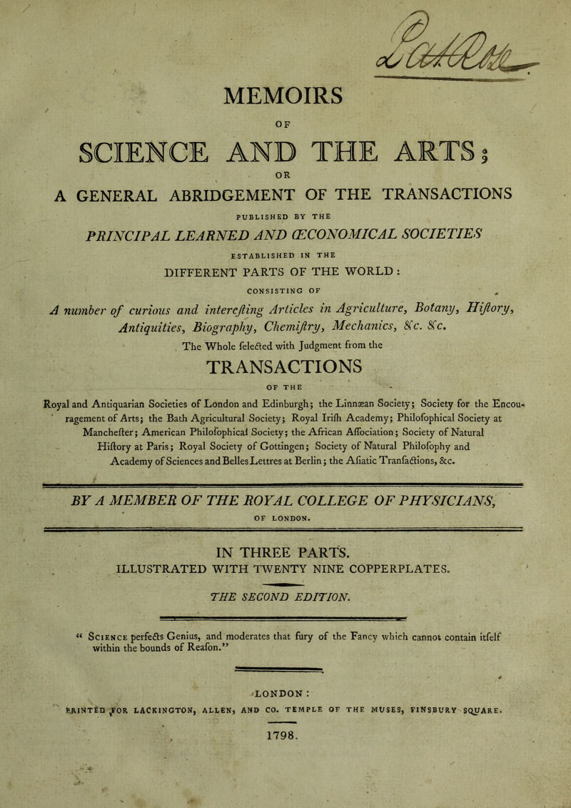 MEMOIRS / OF SCIENCE AND THE ARTS? OR A GENERAL ABRIDGEMENT OF THE TRANSACTIONS PUBLISHED BY THE PRINCIPAL LEARNED AND (ECONOMICAL SOCIETIES ESTABLISHED IN THE DIFFERENT PARTS OF THE WORLD : CONSISTING OF 0 A number of curious and interefting Articles in Agriculture, Botany, Hiftory, Antiquities, Biography, Chemifiry, Mechanics, 8(c. Sfc. The Whole felefled with Judgment from the TRANSACTIONS OF THE Royal and Antiquarian Societies of London and Edinburgh; the Linnaean Society; Society for the Encou- ragement of Arts; the Bath Agricultural Society; Royal Irifh Academy; Philofophical Society at Manchefter; American Philofophical Society; the African Affociation; Society of Natural Hiftory at Paris; Royal Society of Gottingen; Society of Natural Philofophy and Academy of Sciences and Belles Lettres at Berlin; the Aliatic Tran factions, &c. BY A MEMBER OF THE ROYAL COLLEGE OF PHYSICIANS, OF LONDON. IN THREE PARTS. ILLUSTRATED WITH TWENTY NINE COPPERPLATES. THE SECOND EDITION. “ Science perfefts Genius, and moderates that fury of the Fancy which cannot contain itfelf within the bounds of Reafon.” LONDON: EJRINTED /OR LACKINGTON, ALLEN, AND CO. TEMPLE OF THE MUSES, FINSBURY SQUARE. 1798. -• *