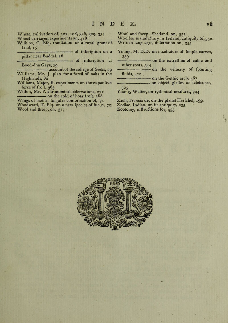 Wheat, cultivation of, 107, 108, 326, 329, 334 Wheel carriages, experiments on, 418 Wilkins, C. £fq. tranflation of a royal grant of land, 15 of infcription on a pillar near Buddal, 16 of infcription at Bood-dha Gaya, 29 account of the college of Seeks, 29 Williams, Mr. J. plan for a foreft of oaks in the Highlands, 82 Williams, Major, E. experiments on the expanfive force of fro ft, 363 Wilfon, Mr. P. aflronomical obfervations, 271 — on the cold of hoar froft, 288 Wings of moths, fmgular conformation of, 71 Woodward, T. Efq. on a new fpecies of fucus, 70 Wool and Iheep, on, 327 Wool and Iheep, Shetland, on, 332 Woollen manufactory in Ireland, antiquity 0^352 Written languages, differtation on, 355 Young, M. D.D. on quadrature of fimple curves, 339 — — on the extraction of cubic and other roots, 344 ——- on the velocity of fpouting fluids, 420 505 ■ on the Gothic arch, 467 on objeCt glades of telefcopes,. Young, Walter, on rythmical meafures, 394 Zach, Francis de, on the planet Herfchel, 109 Zodiac, Indian, on its antiquity, 235 Zootomy, inftruftions for, 455