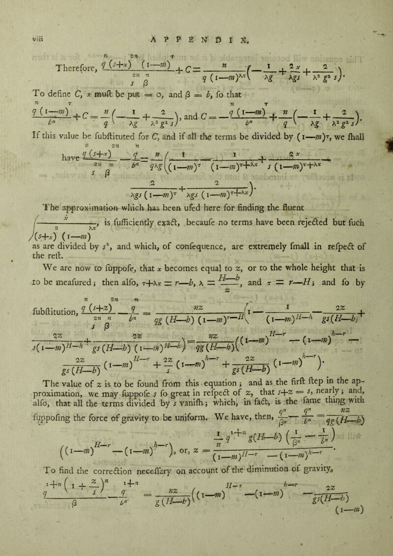 zn Therefore, yjf+Q (i—m) + c=_ _n_r J_ . 2* , _1_ a 271 77 q (i—my^K Ag xgs ~ Kz g* s)° land C = -lil=2} +—( L + _1_V ) bn q \ Ag Az g2 s) P To define C, * mull be put = o, and {3 = b, fo diat 71 'l' ry> q (i— m) _ » / I_ + bn q ' Ag A2g2 sj bn q V Ag A2g2 If this value be fubftituted for C, and if all the terms be divided by (i—m)r, we lhali n in n have 2Js£±ll_ — ( 1 1 - ®x 2i i n s (3 qxg |^( i.—m)r (i—-;w)T+^ s (i— 2 2 Ags (i-—my ^Agi (i—w)Td~Ax) The approximation which has been ufed here for finding the fluent is fufliciently exail, becaufe no terms have been rejeiled but fuch ?u- /(j+jc) ( r—m) as are divided by and which, of confequence, are extremely fmall in refpeit of the rell:. We are now to fuppofe, that * becomes equal to 2, or to the whole height that is H—b to be meafured j then alfo, t+ax — r—h, a — 1 , and r = r—H ; and fo by iz H—r h—r i —tn) — (i—m) — h—r, n—r\ (i—m) J n 2 n n fubftitution, £_ = — —(i —sr 2n n h” qg {H—b) (i—(i—■m)H—h gs(H—h) s (3 22 ) 22 nz (( s( i—m)H~h ‘ gs (H—b) (i—m)t4—h) qg(H—-b)\ 22 , sH~r , 22 ,m , 22 v+T(—+ J7(H-0 The value of z is to be found from this equation ; and as the firft ftep in the ap- proximation, we may fuppofe s fo great in refpeil of 2, that t-H2 nearly; and, alfo, that all the terms divided byjvanifh; which, in fail, is the fame thing with q» qn nz fuppofing the force of gravity to be uniform. We have, then, j;t qg{ft h) ((*—*) ')> Z - ( ‘ I o find the correilion neceflfary on account of the diminution of gravity. ^n(1+B)n *4-* ' f / n 7 = B—((i—m) H-r bn <1* -m) h—r 22 gs{H—h) (i— «0