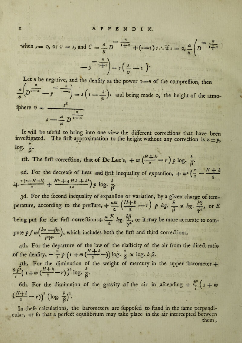 -when*= o, or v * s, and C = -l D l+’1 + i) sif v = 2,-1 \D ,+» — ~\ —j- ‘+=.(i—,)• ) K V ' ’ Let # be negative, and the denfity as the power i—n of the compreffion, then f n n \ L = s(i -L)> and being made o, the height of the atmo- ±(Dl-n —y — Iphere v n It will be ufeful to bring into one view the different corrections that have been inveftigated. The firft approximation to the height without any correction is z — p. log. J. ift. The firft correction, that of De Luc’s, 4- m — r ) p log. -sd. For the decreafe of hear and firft inequality of expanfion, + mz ( r H 4- h , t (r—H—h) H*-\-4Hh + h'\ , b + ; + 77- )t log- p. 3d. For the fecond inequality of expanfion or variation, by a given charge of tem- perature, according to the preffure, + — r J P l°l' -p- * or E being put for the firft correction -j- log. or it may be more accurate to com- 1 . 2 yz putc pwhich includes both the firft and third corrections. 4th. For the departure of the law of the elafticity of the air from the direCt ratio of the denfity, — (i +m log. g x log. b 0. 5th. For the diminution of the weight of mercury in the upper barometer + ,H-\-k \2 b — r)) log. m -i-( i+m (- S ' 6th. For the diminution of the gravity of the air in afeending -f- Z (1 4- ~r)) (log*-p)‘ In thefe calculations, the barometers are fuppofed to ftand in the fame perpendi- cular, or fo that a perfect equilibrium may take place in the air intercepted between them ■,