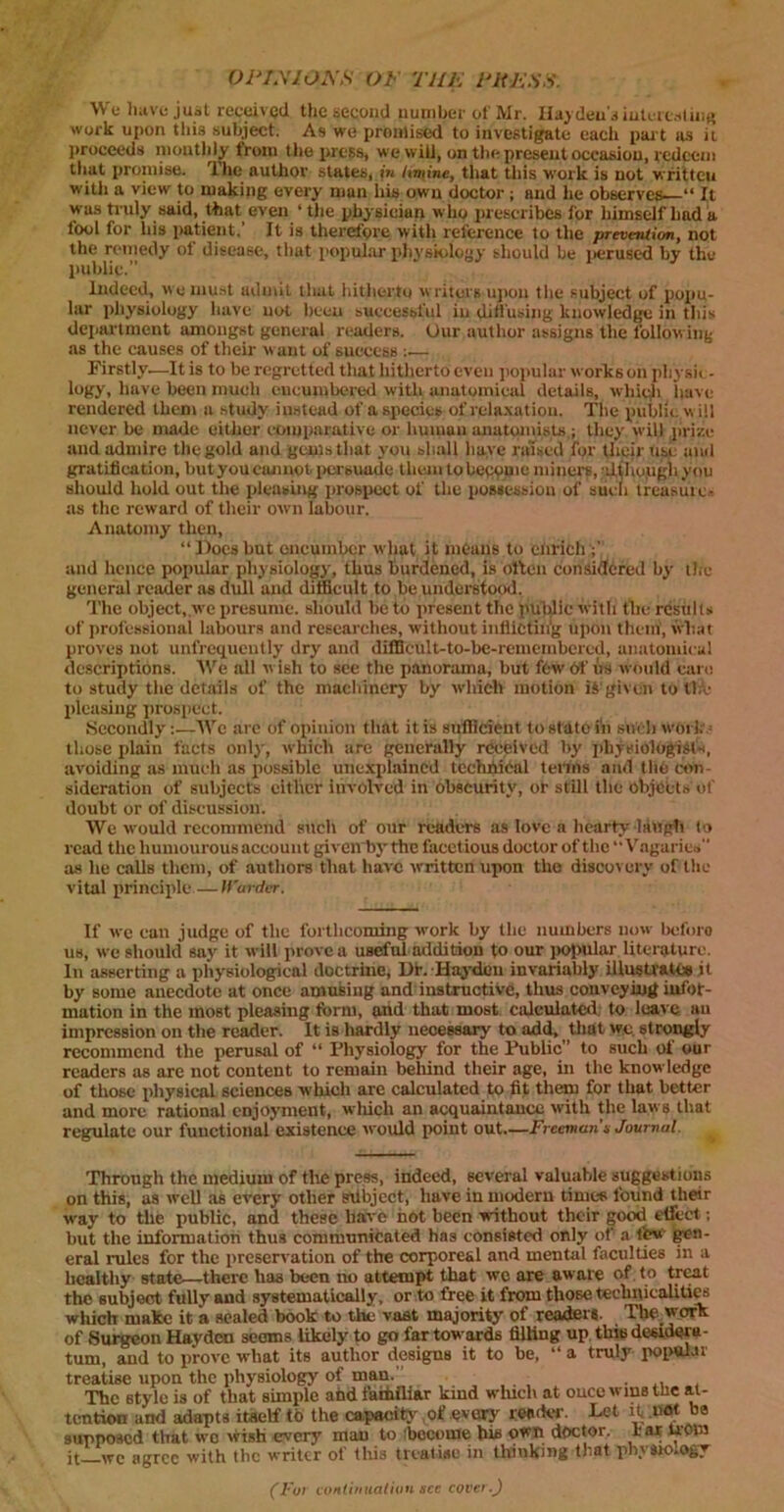 OPEXIOA'S OF TILE Eli ESS. AVe have just received the second number of Mr. Hayden's interesting work upon this subject. As we promised to investigate each part as it proceeds monthly from the press, we will, on the present occasion, redeem that promise. The author states, in /mine, that this work is not written with a view to making every man his own doctor ; and he observes “ It was truly said, that even ‘ the physician who prescribes for himself had a tool for his patient. It is therefore with reference to the prevention, not the remedy ol disease, that popular physiology should be perused by the public. Indeed, we must admit that hitherto writers upon the subject of popu- lar physiology have not been successful in diffusing knowledge in this department amongst general readers. Our author assigns the following as the causes of their want of success •..— Firstly.—It is to be regretted that hitherto even popular works on physio- logy, have been much encumbered with anatomical details, which have rendered them a study instead of aspecies of relaxation. The public will never be made either comparative or human anatomists ; they will prize and admire the gold and gems that you shall have raised for their use and gratification, but you cannot persuade them to become miner?, although you should hold out the pieusing prospect of the possession of such Ircasuic- as the reward of their own labour. Anatomy then, “Doesbut encumber what it means to enrich ;' and hence popular physiology, thus burdened, is often considered by the general reader as dull and difficult to be understood. The object, we presume, should be to present the public with the results of professional labours and researches, without inflicting upon them, what proves not unfrequently dry and difficult-to-be-remembcred, anatomical descriptions. AVe all wish to see the panorama, but few of us would care to study the details of the machinery by which motion iS'given to the pleasing prospect. Secondly:—AVe are of opinion that it is sufficient to stato in such Works those plain facts only, which are generally received by physiologist*, avoiding as much as possible unexplained technical terms and the con- sideration of subjects either involved in obscurity, or still the objects of doubt or of discussion. AVe would recommend such of our readers as love a hearty laugh to read the humourous account given by the facetious doctor of the “Vagaries as lie calls them, of authors that have written upon the discovery of the vital principle— Warder. If we can judge of the forthcoming work by the numbers now beforo us, we should say it will prove a useful addition fo our popular literature. In asserting a physiological doctrine, Dr. Hayden invariably illustrates it by some anecdote at once amusing and instructive, thus conveying iufot- limtion in the most pleasing form, and that most calculated to leave an impression on the reader. It is hardly necessary to add, that we strongly recommend the perusal of “ Physiology for the Public” to such of our readers as are not content to remain behind their age, in the knowledge of those physical sciences which are calculated to fit them for that better and more rational enjoyment, which an acquaintance with the laws that regulate our fuuctionafexistence would point out—Freeman’s Journal. Through the medium of the press, indeed, several valuable suggestions on this, as well as every other nibjcct, have in modern times found their way to the public, and these have hot been without their good effect; hut the information thus communicated has consisted only of a few gen- eral rules for the preservation of the corporeal and mental faculties in a healthy state—there has been no attempt that wc are aware of. to treat the subject fully and systematically, or to free it from those technicalities wliich make it a sealed hook to the vast majority of readers. The work of Surgeon Hayden seems likely to go far towards filling up this desidera- tum, and to prove what its author designs it to be, “ a truly popular treatise upon the physiology of man. - . , The 6tyle is of that simple and fatfliliar kind which at once wins tne at- tention and adapts itself tb the capacity of every reader. Let ituOT* he supposed that wo wish every man to become his own doctor, ear U'Oin it we agree with the writer of tills treatise in thinking that physiology (Fur continuation see cover.)