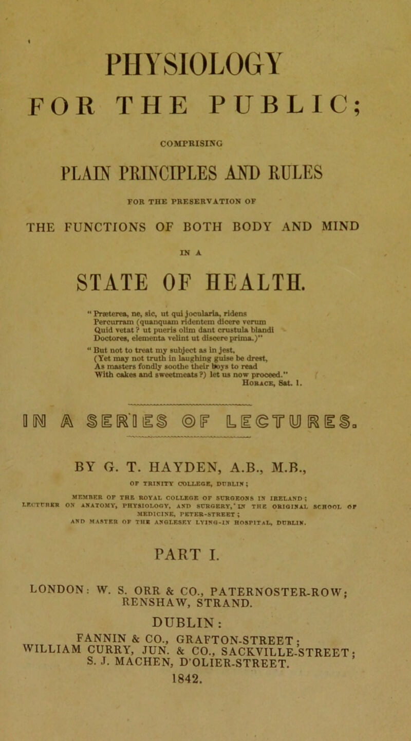 PHYSIOLOGY FOR THE PUBLIC; COMPRISING PLAIN PRINCIPLES AND RULES FOR THE PRESERVATION OF THE FUNCTIONS OF BOTH BODY AND MIND IN A STATE OF HEALTH. 44 Preterea, ne, sic, ut qui jocularia, ridens Percurram (quanquain ridentem dicere verum Quid vet at ? ut pueris olim dant crus tula bl&ndi Doctorea, elementa velint ut discere prima.) 41 But not to treat my subject as in jest. (Yet may not truth in laughing guise be dreft, As masters fondly soothe their boys to read With cakes and sweetmeats?) let us now proceed. Horace, Sat. 1. m ®F LF®TdD BY G. T. HAYDEN, A.B., M.B., OP TRINITY COLLEGE, DUBLIN; MEMBER OP THE ROYAL COLLEGE OP SURGEONS IN IRELAND ; LECTURER ON ANATOMY, PHYSIOLOGY, AND SURGERY,* IN THE ORIGINAL SCHOOL OP MEDICINE, PETER-STREET ; AND MASTER OF THE ANGLESEY LYING-IN HOSPITAL, DUBLIN. PART I. LONDON: W. S. ORR & CO., PATERNOSTER-ROW; RENSHAW, STRAND. DUBLIN: FANNIN & CO., GRAFTON-STREET ; WILLIAM CURRY, JUN. & CO., SACKVILLE-STREET; S. J. MACHEN, D’OLIER-STREET. 1842.